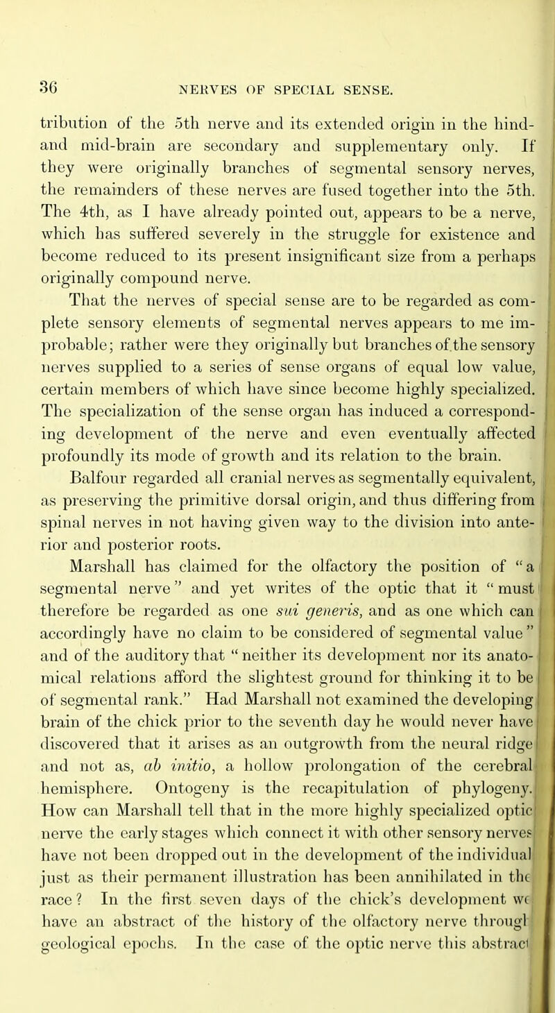 tribution of the oth nerve and its extended origin in the hind- and mid-brain are secondary and supplementary only. If they vi^ere originally branches of segmental sensory nerves, the remainders of these nerves are fused together into the 5th. The 4th, as I have already pointed out, appears to be a nerve, which has suffered severely in the struggle for existence and become reduced to its present insignificant size from a perhaps originally compound nerve. That the nerves of special sense are to be regarded as com- plete sensory elements of segmental nerves appears to me im- probable; rather were they originally but branches of the sensory nerves supplied to a series of sense organs of equal low value, certain members of which have since become highly specialized. The specialization of the sense organ has induced a correspond- ing development of the nerve and even eventually affected profoundly its mode of growth and its relation to the brain. Balfour regarded all cranial nerves as segmentally equivalent, as preserving the primitive dorsal origin, and thus differing from spinal nerves in not having given way to the division into ante- rior and posterior roots. Marshall has claimed for the olfactory the position of a segmental nerve and yet writes of the optic that it  must therefore be regarded as one sid generis, and as one which can accordingly have no claim to be considered of segmental value  and of the auditory that  neither its development nor its anato- mical relations afford the slightest ground for thinking it to be | of segmental rank. Had Marshall not examined the developing brain of the chick prior to the seventh day he would never have j i discovered that it arises as an outgrowth from the neural ridge ( and not as, ah initio, a hollow prolongation of the cerebral hemisphere. Ontogeny is the recapitulation of phylogeny.; How can Marshall tell that in the more highly specialized optic! nerve the early stages v^hich connect it with other sensory nerves! have not been dropped out in the development of the individual just as their permanent illustration has been annihilated in the race ? In the first seven days of the chick's development wc have an abstract of the history of the olfactory nerve througl geological epochs. In the case of the optic nerve this abstract