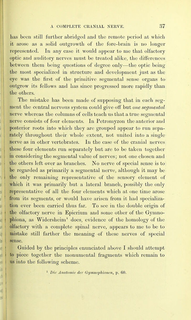 has been still further abridged and the remote period at which it arose as a solid outgrowth of the fore-brain is no longer represented. In any case it would appear to nae that olfactory optic and auditory nerves must be treated alike, the diti'erences between them being questions of degree only—the optic being the most specialized in structure and development just as the eye was the first of the primitive segmental sense organs to outgrow its fellows and has since progressed more rapidly than the others. The mistake has been made of supposing that in each seg- ment the central nervous system could give off but one segmental nerve whereas the columns of cells teach us that a true segmental nerve consists of four elements. In Petromyzon the anterior and posterior roots into which they are grouped appear to run sepa- rately throughout their whole extent, not united into a single nerve as in other vertebrates. In the case of the cranial nerves these four elements run separately but ai^e to be taken together in considering the segmental value of nerves; not one chosen and the others left over as branches. No nerve of special sense is to! be regarded as primarily a segmental nerve, although it may be the only remaining representative of the sensory element of which it was primarily but a lateral branch, possibly the only representative of all the four elements which at one time arose from its segments, or would have arisen from it had specializa- tion ever been carried thus far. To see in the double origin of the olfactory nerve in Epicrium and some other of the Gjaxmo- phiona, as Widersheim' does, evidence of the homology of the olfactoiy with a complete spinal nerve, appears to me to be to mistake still farther the meaning of these nerves of special sense. Guided by the principles enunciated above I should attempt to piece together the monumental fragments which remain to us into the following scheme. 1 Die Anatomic der Gymnophioncn, p. 60. i