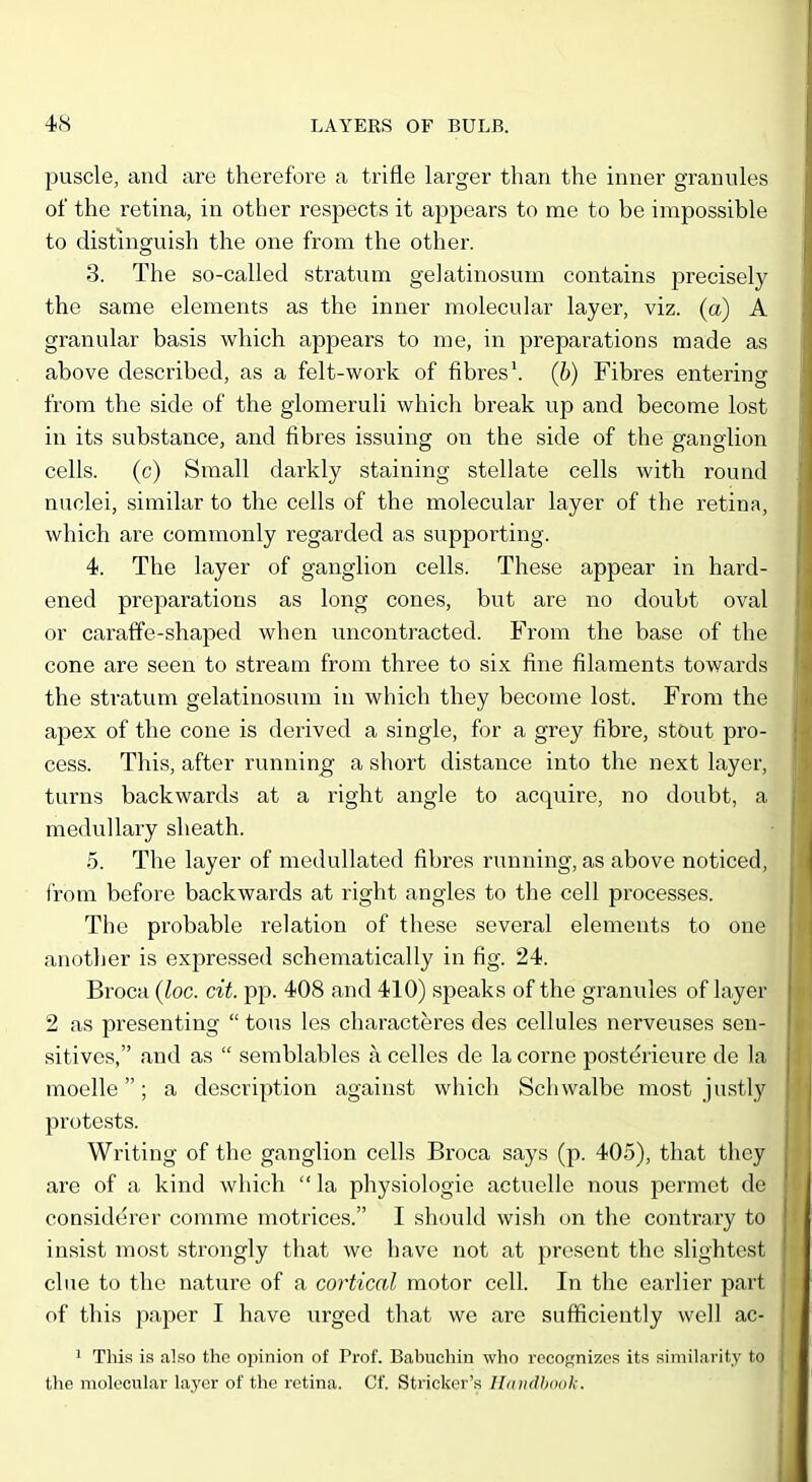 puscle, and are therefore a trifle larger than the inner granules of the retina, in other respects it appears to me to be impossible to distinguish the one from the other. 3. The so-called stratum gelatinosum contains precisely the same elements as the inner molecular layer, viz. (a) A granular basis which appears to me, in preparations made as above described, as a felt-woi'k of fibres', (b) Fibres entering from the side of the glomeruli which break up and become lost in its substance, and fibres issuing on the side of the ganglion cells, (c) Small darkly staining stellate cells with round nuclei, similar to the cells of the molecular layer of the retina, which are commonly regarded as supporting. 4. The layer of ganglion cells. These appear in hard- ened preparations as long cones, but are no doubt oval or caraffe-shaped when uncontracted. From the base of the cone are seen to stream from three to six fine filaments towards the stratum gelatinosum in which they become lost. From the apex of the cone is derived a single, for a grey fibre, stout pro- cess. This, after running' a short distance into the next layer, turns backwards at a right angle to acquire, no doubt, a medullary sheath. 5. The layer of medullated fibres running, as above noticed, from before backwards at right angles to the cell processes. The probable relation of these several elements to one another is expressed schematically in fig. 24. Broca (loc. cit. pp. 408 and 410) speaks of the granules of layer 2 as presenting  tons les characteres des cellules nerveuses sen- sitives, and as  semblables a celles de la corne posterieure de la moelle; a description against which Schwalbe most justly protests. Writing of the ganglion cells Broca says (p. 405), that they are of a kind which  la physiologic actuelle nous permet de coasid^rer comme motrices. I should wish on the contrary to insist most strongly that we have not at present the slightest clue to the nature of a cortical motor cell. In the earlier part of this paper I have urged that we are sufficiently well ac- 1 This is also the opinion of Prof. Babuehin who recognizes its similarity to the molecular layer of the retina. Cf. Strieker's Ilinidhook.