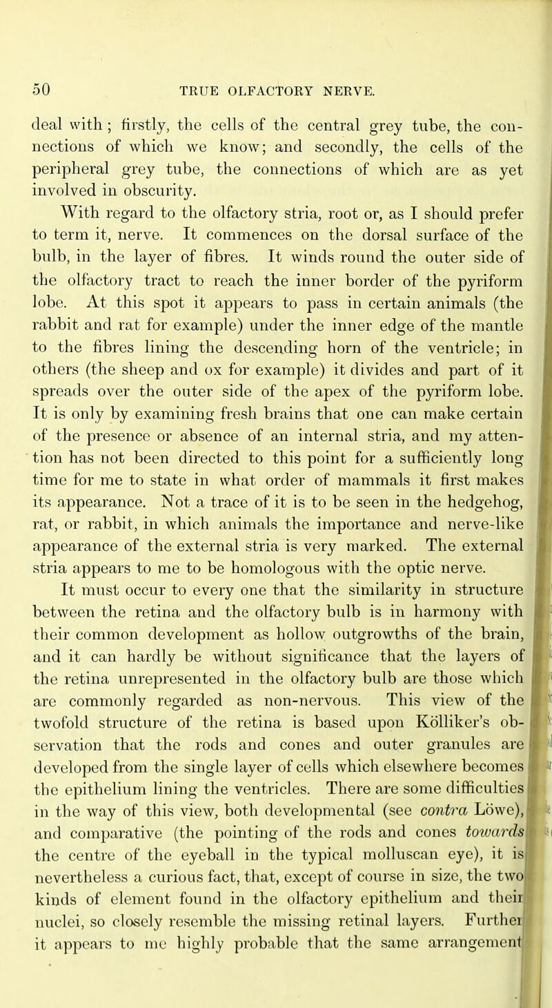 deal with ; firstly, the cells of the central grey tube, the con- nections of which we know; and secondly, the cells of the peripheral grey tube, the connections of which are as yet involved in obscurity. With regard to the olfactory stria, root or, as I should prefer to term it, nerve. It commences on the dorsal surface of the bulb, in the layer of fibres. It winds round the outer side of the olfactory tract to reach the inner border of the pyriform lobe. At this spot it appears to pass in certain animals (the rabbit and rat for example) under the inner edge of the mantle to the fibres lining the descending horn of the ventricle; in others (the sheep and ox for example) it divides and part of it spreads over the outer side of the apex of the pyriform lobe. It is only by examining fresh brains that one can make certain of the presence or absence of an internal stria, and my atten- tion has not been directed to this point for a sufficiently long time for me to state in what order of mammals it first makes its appearance. Not a trace of it is to be seen in the hedgehog, rat, or rabbit, in which animals the importance and nerve-like appearance of the external stria is very marked. The external stria appears to me to be homologous with the optic nerve. It must occur to every one that the similarity in structure between the retina and the olfactory bulb is in harmony with their common development as hollow outgrowths of the brain, and it can hardly be without significance that the layers of the retina unrepresented in the olfactory bulb are those which are commonly regarded as non-nervous. This view of the twofold structure of the retina is based upon Kolliker's ob- servation that the rods and cones and outer granules are developed from the single layer of cells which elsewhere becomes the epithelium lining the ventricles. There are some difficulties in the way of this view, both developmental (see contra Lowe), and comparative (the pointing of the rods and cones towards the centre of the eyeball in the typical molluscan eye), it is nevertheless a curious fact, that, except of course in size, the tw kinds of element found in the olfactory epithelium and thei nuclei, so closely resemble the missing retinal layers. Furthe it appears to nie highly probable that the same arrangemen