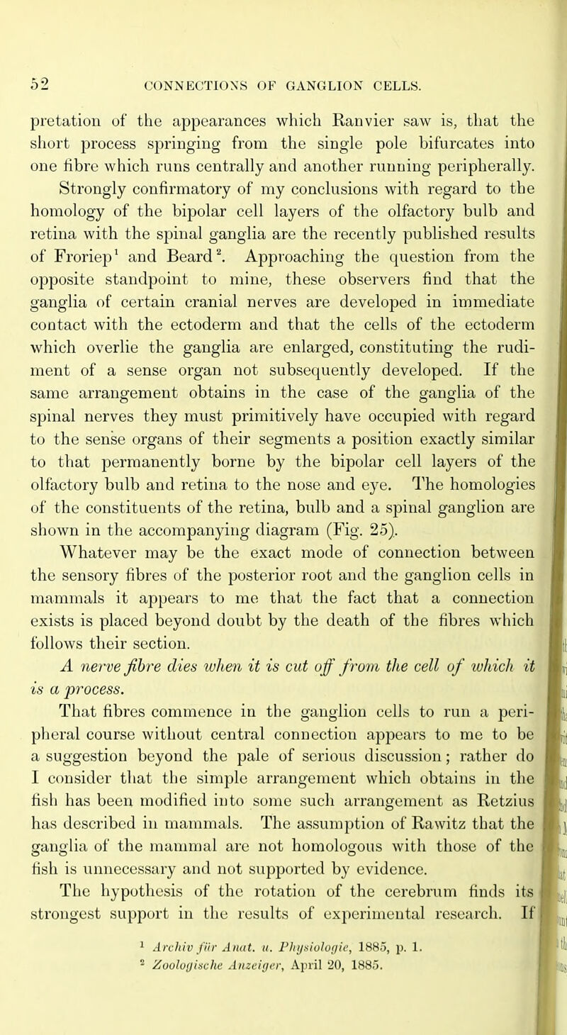 pretation of the appearances which Ranvier saw is, that the short process springing from the single pole bifurcates into one fibre which runs centrally and another running peripherally. Strongly confirmatory of my conclusions with regard to the homology of the bipolar cell layers of the olfactory bulb and retina with the spinal ganglia are the recently published results of Froriep' and Beard ^. Approaching the question from the opposite standpoint to mine, these observers find that the ganglia of certain cranial nerves are developed in immediate contact with the ectoderm and that the cells of the ectoderm which overlie the ganglia are enlarged, constituting the rudi- ment of a sense organ not subsequently developed. If the same arrangement obtains in the case of the ganglia of the spinal nerves they must primitively have occupied with regard to the sense organs of their segments a position exactly similar to that permanently borne by the bipolar cell layers of the olfactory bulb and retina to the nose and eye. The homologies of the constituents of the retina, bulb and a spinal ganglion are shown in the accompanying diagram (Fig. 25). Whatever may be the exact mode of connection between the sensory fibres of the posterior root and the ganglion cells in mammals it appears to me that the fact that a connection exists is placed beyond doubt by the death of the fibres which follows their section. A nerve fibre dies when it is cut off from the cell of which it is a process. That fibres commence in the ganglion cells to run a peri- pheral course without central connection appears to me to be a suggestion beyond the pale of serious discussion; rather do I consider that the simple arrangement which obtains in the fish has been modified into some such arrangement as Retzius has described in mammals. The assumption of Rawitz that the ganglia of the mammal are not homologous with those of the fish is unnecessary and not supported by evidence. The hypothesis of the rotation of the cerebrum finds its strongest support in the results of experimental research. If 1 Arehiv fiir Aiiat. ii. Flajsiologic, 1885, p. 1. ^ Zoolof/ische Anzciin'i; April 20, 188.5.