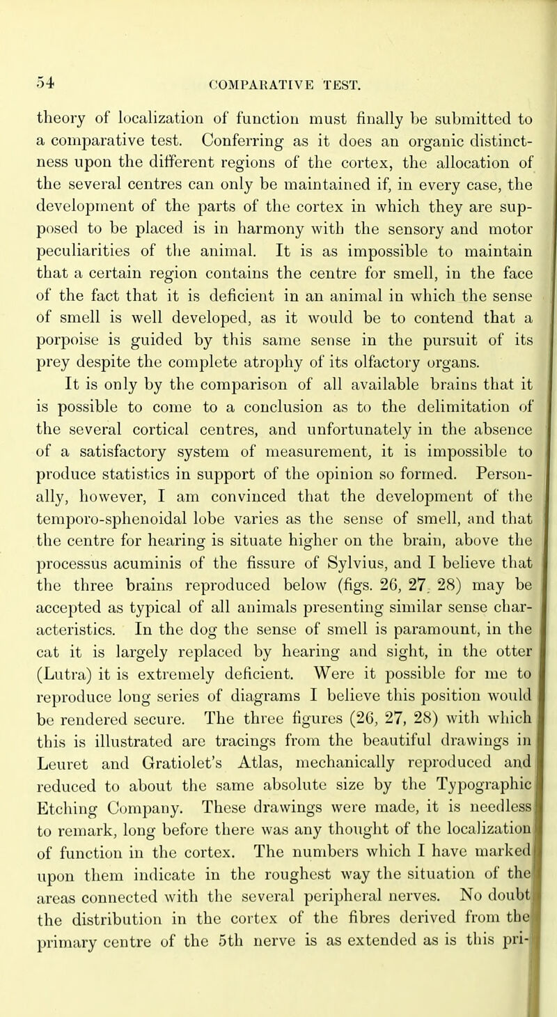 theory of localization of function must finally be submitted to a comparative test. Conferring as it does an organic distinct- ness upon the different regions of the cortex, the allocation of the several centres can only be maintained if, in every case, the development of the parts of the cortex in which they are sup- posed to be placed is in harmony with the sensory and motor peculiarities of tlie animal. It is as impossible to maintain that a certain region contains the centre for smell, in the face of the fact that it is deficient in an animal in which the sense of smell is well developed, as it would be to contend that a porpoise is guided by this same sense in the pursuit of its prey despite the complete atrophy of its olfactory organs. It is only by the comparison of all available brains that it is possible to come to a conclusion as to the delimitation of the several cortical centres, and unfortunately in the absence of a satisfactory system of measurement, it is impossible to produce statistics in support of the opinion so formed. Person- ally, however, I am convinced that the development of the temporo-sphenoidal lobe varies as the sense of smell, and that the centre for hearinor jg situate higher on the brain, above the processus acuminis of the fissure of Sylvius, and I believe that the three brains reproduced below (figs. 26, 27; 28) may be accepted as typical of all animals presenting similar sense char- acteristics. In the dog the sense of smell is paramount, in the cat it is largely replaced by hearing and sight, in the otter (Lutra) it is extremely deficient. Were it possible for me to reproduce long series of diagrams I believe this position would be rendered secure. The three figures (26, 27, 28) with which this is illustrated are tracings from the beautiful drawings in Leuret and Gratiolet's Atlas, mechanically reproduced and reduced to about the same absolute size by the Typographic Etching Company. These drawings were made, it is needless to remark, long before there was any thought of the localization of function in the cortex. The numbers which I have marked upon them indicate in the roughest way the situation of the areas connected with the several peripheral nerves. No doubt the distribution in the cortex of the fibres derived from the primary centre of the 5th nerve is as extended as is this pri-