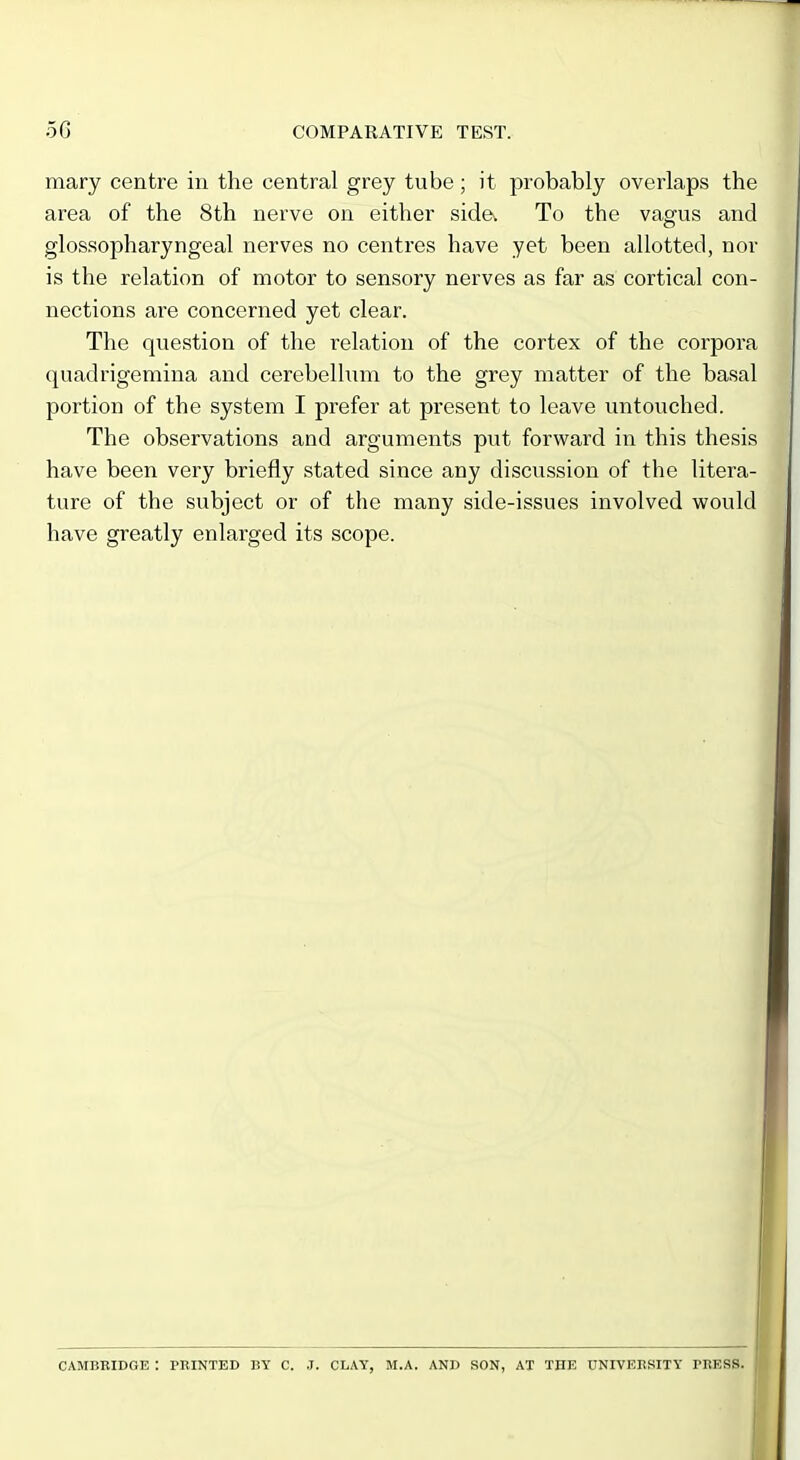 mary centre in the central grey tube; it probably overlaps the area of the 8th nerve on either sida To the vagus and glossopharyngeal nerves no centres have yet been allotted, nor is the relation of motor to sensory nerves as far as cortical con- nections are concerned yet clear. The question of the relation of the cortex of the corpora quadrigemina and cerebellum to the grey matter of the basal portion of the system I prefer at present to leave untouched. The observations and arguments put forward in this thesis have been very briefly stated since any discussion of the litera- ture of the subject or of the many side-issues involved would have greatly enlarged its scope. ♦ CAMBRIDGE : PRINTED BY C. .J. CLAY, M.A. AND SON, AT THE UNIVEBSITY PliESS.