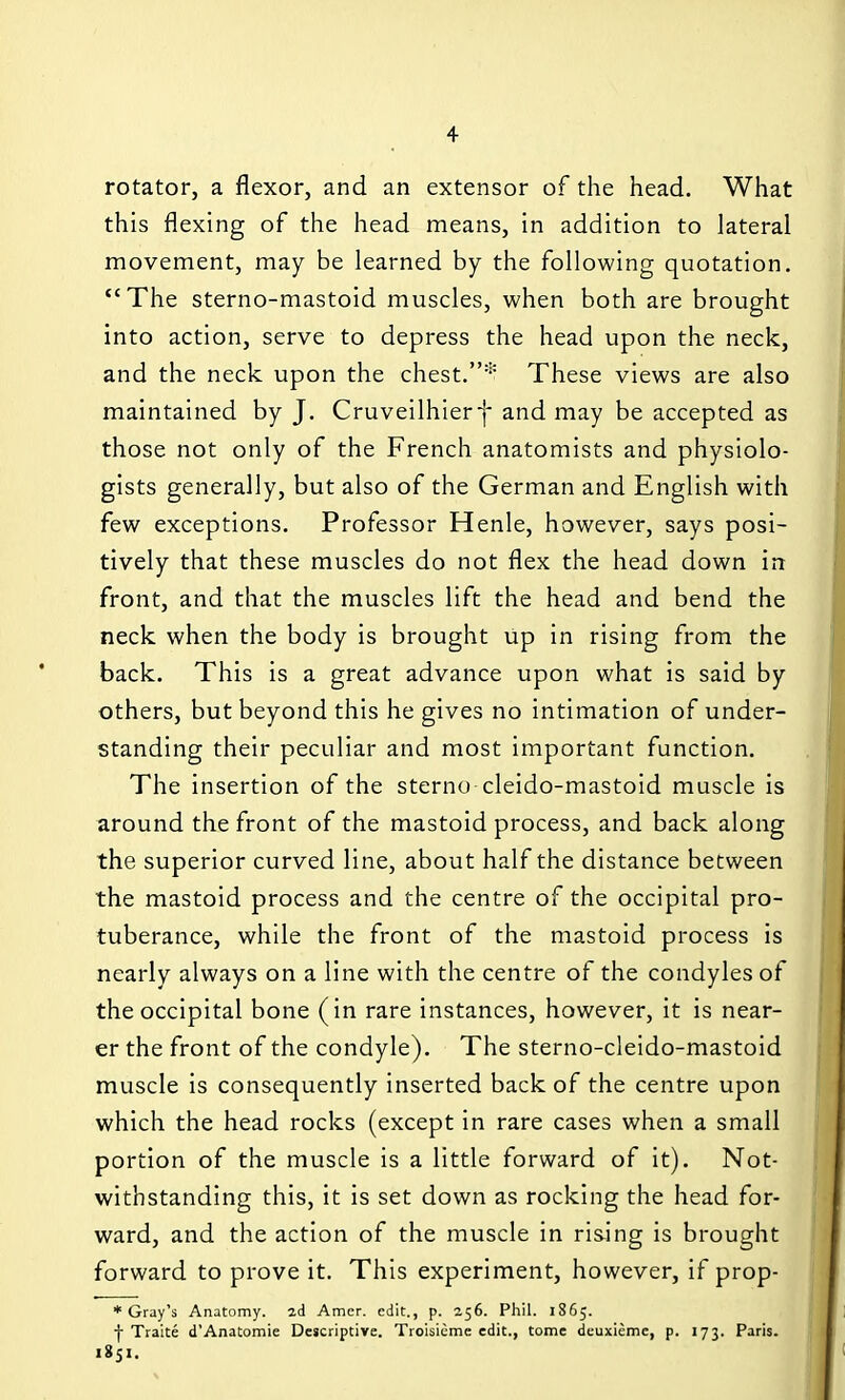 rotator, a flexor, and an extensor of the head. What this flexing of the head means, in addition to lateral movement, may be learned by the following quotation. The sterno-mastoid muscles, when both are brought into action, serve to depress the head upon the neck, and the neck upon the chest.* These views are also maintained by J. Cruveilhier-j* and may be accepted as those not only of the French anatomists and physiolo- gists generally, but also of the German and English with few exceptions. Professor Henle, however, says posi- tively that these muscles do not flex the head down in front, and that the muscles lift the head and bend the neck when the body is brought up in rising from the back. This is a great advance upon what is said by others, but beyond this he gives no intimation of under- standing their peculiar and most important function. The insertion of the sterno cleido-mastoid muscle is around the front of the mastoid process, and back along the superior curved line, about half the distance between the mastoid process and the centre of the occipital pro- tuberance, while the front of the mastoid process is nearly always on a line with the centre of the condyles of the occipital bone (in rare instances, however, it is near- er the front of the condyle). The sterno-cleido-mastoid muscle is consequently inserted back of the centre upon which the head rocks (except in rare cases when a small portion of the muscle is a little forward of it). Not- withstanding this, it is set down as rocking the head for- ward, and the action of the muscle in ris^ing is brought forward to prove it. This experiment, however, if prop- * Gray's Anatomy, id Amcr. edit., p. 256. Phil. 1865. f Traite d'Anatomie Descriptive. Troisieme edit., tome deuxieme, p. 173. Paris. 1851.