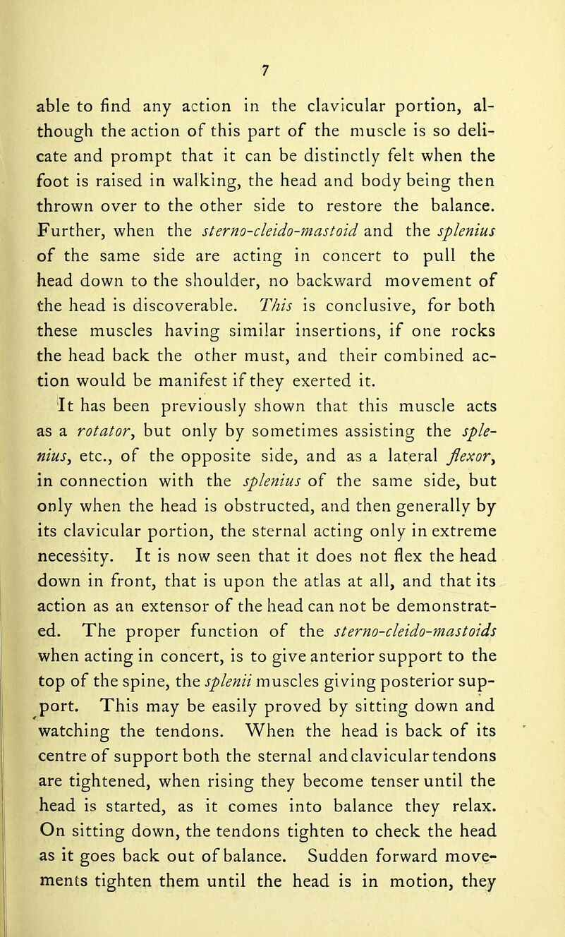 able to find any action in the clavicular portion, al- though the action of this part of the muscle is so deli- cate and prompt that it can be distinctly felt when the foot is raised in walking, the head and body being then thrown over to the other side to restore the balance. Further, when the sterno-cleido-mastoid and the splenius of the same side are acting in concert to pull the head down to the shoulder, no backward movement of the head is discoverable. This is conclusive, for both these muscles having similar insertions, if one rocks the head back the other must, and their combined ac- tion would be manifest if they exerted it. It has been previously shown that this muscle acts as a rotator, but only by sometimes assisting the sple- nius, etc., of the opposite side, and as a lateral flexor, in connection with the splenius of the same side, but only when the head is obstructed, and then generally by its clavicular portion, the sternal acting only in extreme necessity. It is now seen that it does not flex the head down in front, that is upon the atlas at all, and that its action as an extensor of the head can not be demonstrat- ed. The proper function of the sterno-cleido-mastoids when acting in concert, is to give anterior support to the top of the spine, the splenii muscles giving posterior sup- port. This may be easily proved by sitting down and watching the tendons. When the head is back of its centre of support both the sternal and clavicular tendons are tightened, when rising they become tenser until the head is started, as it comes into balance they relax. On sitting down, the tendons tighten to check the head as it goes back out of balance. Sudden forward move- ments tighten them until the head is in motion, they