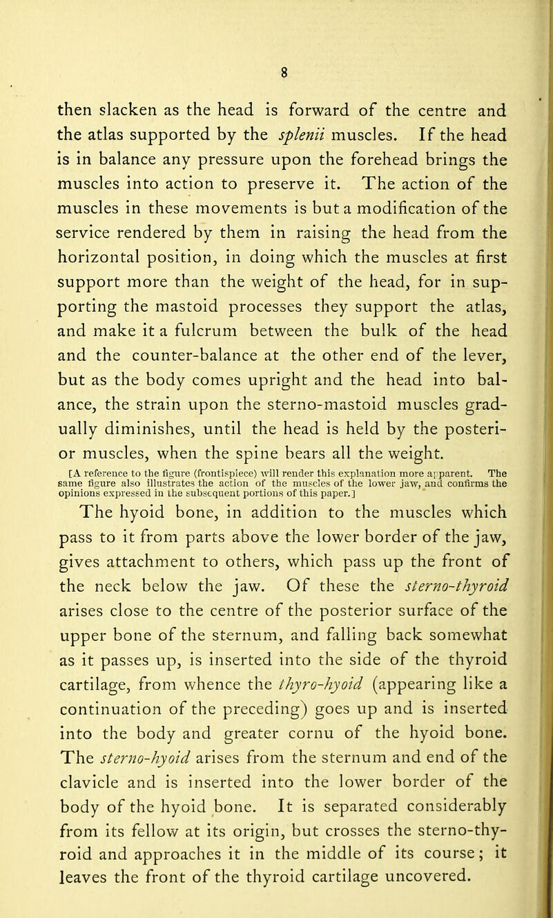 then slacken as the head is forward of the centre and the atlas supported by the splenii muscles. If the head is in balance any pressure upon the forehead brings the muscles into action to preserve it. The action of the muscles in these movements is but a modification of the service rendered by them in raising the head from the horizontal position, in doing which the muscles at first support more than the weight of the head, for in sup- porting the mastoid processes they support the atlas, and make it a fulcrum between the bulk of the head and the counter-balance at the other end of the lever, but as the body comes upright and the head into bal- ance, the strain upon the sterno-mastoid muscles grad- ually diminishes, until the head is held by the posteri- or muscles, when the spine bears all the weight. [A reference to the figure (froutippiece) •will render this explanation more arparent. The same lignre also illustrates the action of the mnscles of the lower jaw, and confirms the opinions expressed in the subsequent portions of this paper.] The hyoid bone, in addition to the muscles which pass to it from parts above the lower border of the jaw, gives attachment to others, which pass up the front of the neck below the jaw. Of these the sterno-thyroid arises close to the centre of the posterior surface of the upper bone of the sternum, and falling back somewhat as it passes up, is inserted into the side of the thyroid cartilage, from whence the ihyro-hyoid (appearing like a continuation of the preceding) goes up and is inserted into the body and greater cornu of the hyoid bone. The sterno-hyoid arises from the sternum and end of the clavicle and is inserted into the lower border of the body of the hyoid bone. It is separated considerably from its fellow at its origin, but crosses the sterno-thy- roid and approaches it in the middle of its course; it leaves the front of the thyroid cartilage uncovered.