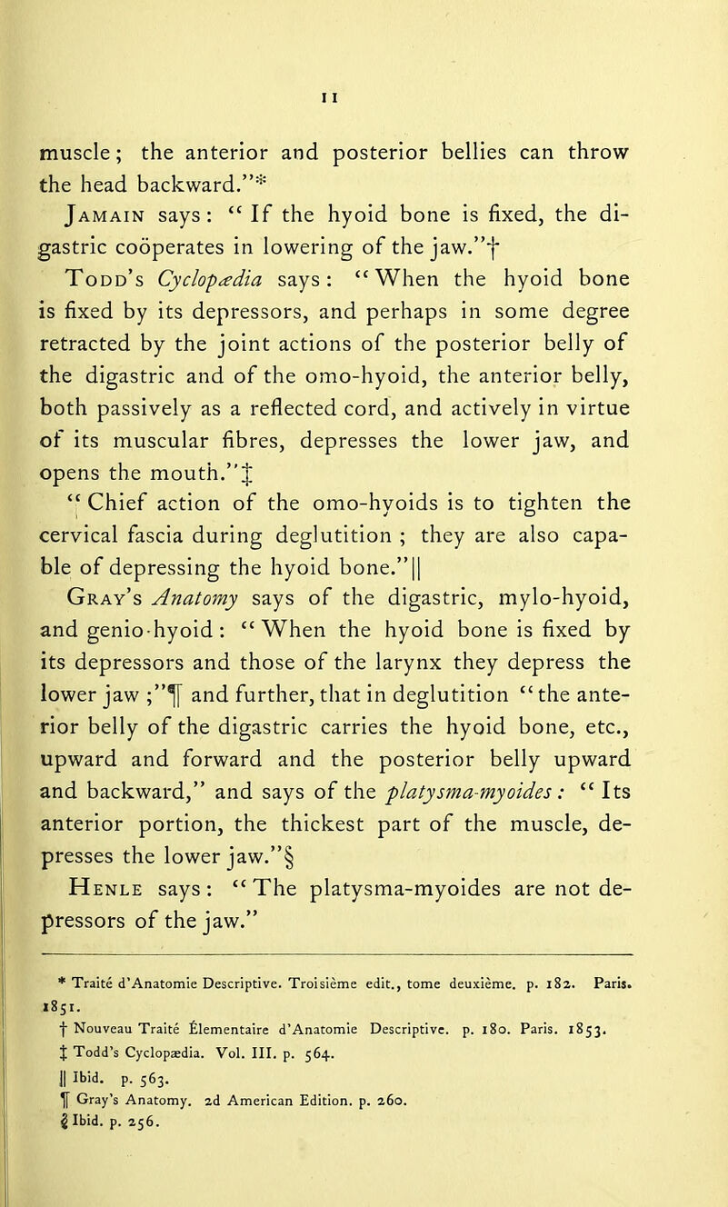 muscle; the anterior and posterior bellies can throw the head backward.* Jamain says:  If the hyoid bone is fixed, the di- gastric cooperates in lowering of the jaw.}* Todd's Cyclopaedia says: When the hyoid bone is fixed by its depressors, and perhaps in some degree retracted by the joint actions of the posterior belly of the digastric and of the omo-hyoid, the anterior belly, both passively as a reflected cord, and actively in virtue of its muscular fibres, depresses the lower jaw, and opens the mouth.J  Chief action of the omo-hyoids is to tighten the cervical fascia during deglutition ; they are also capa- ble of depressing the hyoid bone.|| Gray's Anatomy says of the digastric, mylo-hyoid, and genio-hyoid : When the hyoid bone is fixed by its depressors and those of the larynx they depress the lower jaw and further, that in deglutition  the ante- rior belly of the digastric carries the hyoid bone, etc., upward and forward and the posterior belly upward and backward, and says of the platysma-myoides:  Its anterior portion, the thickest part of the muscle, de- presses the lower jaw.§ Henle says :  The platysma-myoides are not de- pressors of the jaw. * Traite d'Anatomie Descriptive. Troisieme edit., tome deuxieme. p. 182. Paris. 1851. f Nouveau Traite filementaire d'Anatomie Descriptive, p. 180. Paris. 1853. f Todd's Cyclopaedia. Vol. III. p. 564. II Ibid. p. 563. ^ Gray's Anatomy. 2d American Edition, p. 260. 2 Ibid. p. 256.