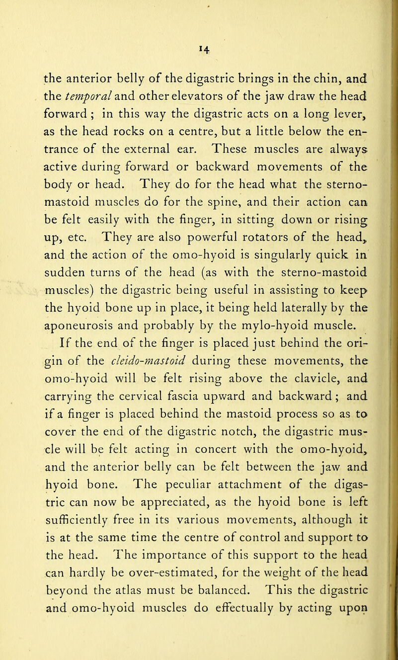 the anterior belly of the digastric brings in the chin, and the temporal and other elevators of the jaw draw the head forward ; in this way the digastric acts on a long lever, as the head rocks on a centre, but a little below the en- trance of the external ear. These muscles are always active during forward or backward movements of the body or head. They do for the head what the sterno- mastoid muscles do for the spine, and their action can be felt easily with the finger, in sitting down or rising up, etc. They are also powerful rotators of the head, and the action of the omo-hyoid is singularly quick in sudden turns of the head (as with the sterno-mastoid muscles) the digastric being useful in assisting to keep the hyoid bone up in place, it being held laterally by the aponeurosis and probably by the mylo-hyoid muscle. If the end of the finger is placed just behind the ori- gin of the cleido-mastoid during these movements, the omo-hyoid will be felt rising above the clavicle, and carrying the cervical fascia upward and backward; and if a finger is placed behind the mastoid process so as to cover the end of the digastric notch, the digastric mus- cle will be felt acting in concert with the omo-hyoid, and the anterior belly can be felt between the jaw and hyoid bone. The peculiar attachment of the digas- tric can now be appreciated, as the hyoid bone is left sufficiently free in its various movements, although it is at the same time the centre of control and support to the head. The importance of this support to the head can hardly be over-estimated, for the weight of the head beyond the atlas must be balanced. This the digastric and omo-hyoid muscles do effectually by acting upon