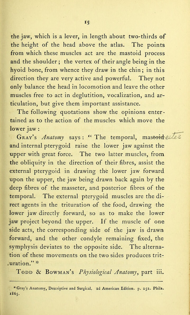 »5: the jaw, which is a lever, in length about two-thirds of the height of the head above the atlas. The points from which these muscles act are the mastoid process and the shoulder; the vertex of their angle being in the hyoid bone, from whence they draw in the chin; in this direction they are very active and powerful. They not only balance the head in locomotion and leave the other muscles free to act in deglutition, vocalization, and ar- ticulation, but give them important assistance. The following quotations show the opinions enter- tained as to the action of the muscles which move the lower jaw : Gray's Anatomy says : The temporal, mastetdriS^.^^^ and internal pterygoid raise the lower jaw against the upper with great force. The two latter muscles, from the obliquity in the direction of their fibres, assist the external pterygoid in drawing the lower jaw forward upon the upper, the jaw being drawn back again by the deep fibres of the masseter, and posterior fibres of the temporal. The external pterygoid muscles are the di- rect agents in the trituration of the food, drawing the lower jaw directly forward, so as to make the lower jaw project beyond the upper. If the muscle of one side acts, the corresponding side of the jaw is drawn forward, and the other condyle remaining fixed, the symphysis deviates to the opposite side. The alterna- tion of these movements on the two sides produces trit- ♦uration. * Todd & Bowman's Physiological Anatomy, part iii. * Gray's Anatomy, Descriptive and Surgical, ad American Edition, p. 251. Phila. 1865.