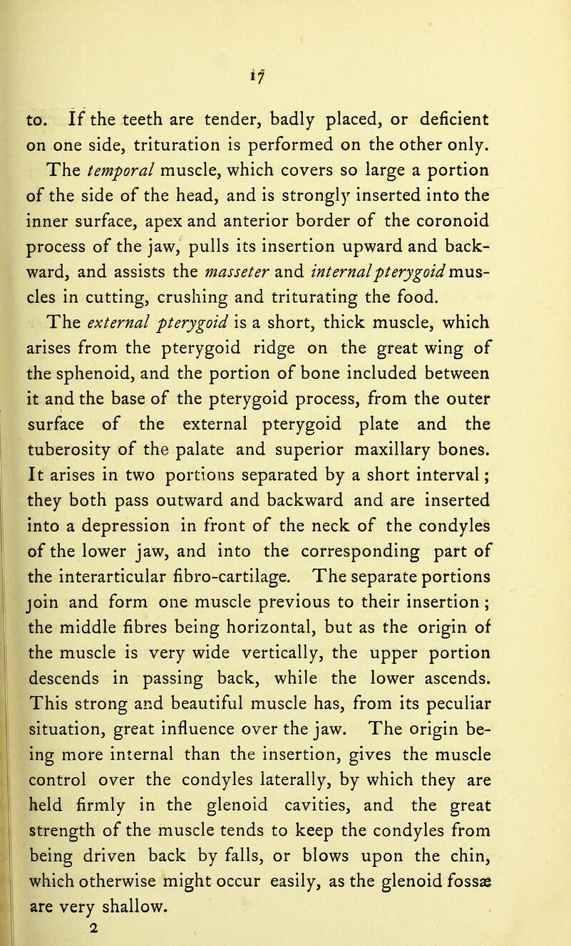 if to. If the teeth are tender, badly placed, or deficient on one side, trituration is performed on the other only. The temporal muscle, which covers so large a portion of the side of the head, and is strongly inserted into the inner surface, apex and anterior border of the coronoid process of the jaw, pulls its insertion upward and back- ward, and assists the masseter z-nd internal pterygoid mns- cles in cutting, crushing and triturating the food. The external pterygoid is a short, thick muscle, which arises from the pterygoid ridge on the great wing of the sphenoid, and the portion of bone included between it and the base of the pterygoid process, from the outer surface of the external pterygoid plate and the tuberosity of the palate and superior maxillary bones. It arises in two portions separated by a short interval; they both pass outward and backward and are inserted into a depression in front of the neck of the condyles of the lower jaw, and into the corresponding part of the interarticular fibro-cartilage. The separate portions join and form one muscle previous to their insertion; the middle fibres being horizontal, but as the origin of the muscle is very wide vertically, the upper portion descends in passing back, while the lower ascends. This strong and beautiful muscle has, from its peculiar situation, great influence over the jaw. The origin be- ing more internal than the insertion, gives the muscle control over the condyles laterally, by which they are held firmly in the glenoid cavities, and the great strength of the muscle tends to keep the condyles from being driven back by falls, or blows upon the chin, which otherwise might occur easily, as the glenoid fossae are very shallow. 2