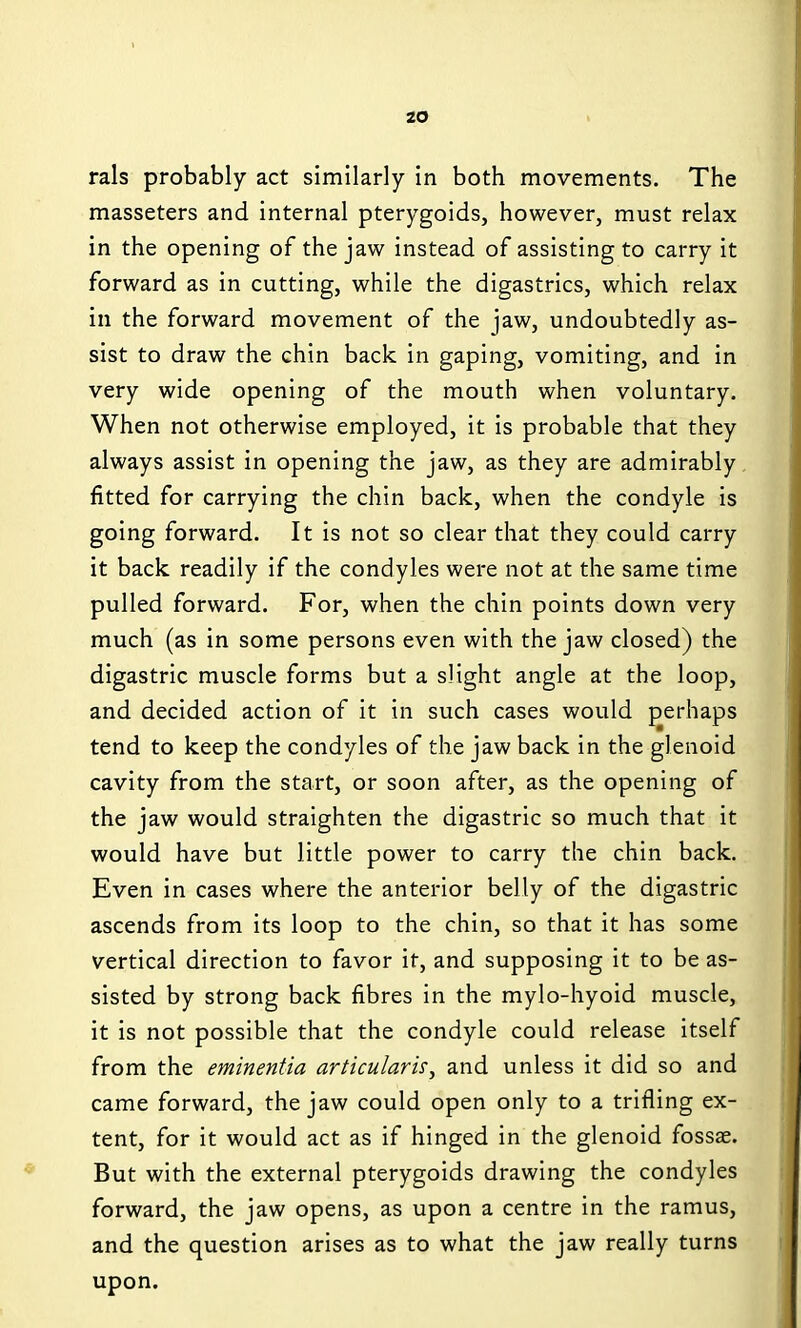 rals probably act similarly in both movements. The masseters and internal pterygoids, however, must relax in the opening of the jaw instead of assisting to carry it forward as in cutting, while the digastrics, which relax in the forward movement of the jaw, undoubtedly as- sist to draw the chin back in gaping, vomiting, and in very wide opening of the mouth when voluntary. When not otherwise employed, it is probable that they always assist in opening the jaw, as they are admirably fitted for carrying the chin back, when the condyle is going forward. It is not so clear that they could carry it back readily if the condyles were not at the same time pulled forward. For, when the chin points down very much (as in some persons even with the jaw closed) the digastric muscle forms but a slight angle at the loop, and decided action of it in such cases would perhaps tend to keep the condyles of the jaw back in the glenoid cavity from the start, or soon after, as the opening of the jaw would straighten the digastric so much that it would have but little power to carry the chin back. Even in cases where the anterior belly of the digastric ascends from its loop to the chin, so that it has some vertical direction to favor it, and supposing it to be as- sisted by strong back fibres in the mylo-hyoid muscle, it is not possible that the condyle could release itself from the eminentia articulark, and unless it did so and came forward, the jaw could open only to a trifling ex- tent, for it would act as if hinged in the glenoid fossae. But with the external pterygoids drawing the condyles forward, the jaw opens, as upon a centre in the ramus, and the question arises as to what the jaw really turns upon.