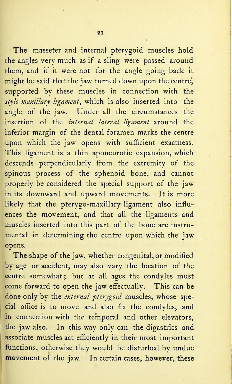 ZI The masseter and internal pterygoid muscles hold the angles very much as if a sling were passed around them, and if it were not for the angle going back it might be said that the jaw turned down upon the centre^ supported by these muscles in connection with the stylo-maxillary ligament^ which is also inserted into the angle of the jaw. Under all the circumstances the insertion of the internal lateral ligament around the inferior margin of the dental foramen marks the centre upon which the jaw opens with sufficient exactness. This ligament is a thin aponeurotic expansion, which descends perpendicularly from the extremity of the spinous process of the sphenoid bone, and cannot properly be considered the special support of the jaw in its downward and upward movements. It is more likely that the pterygo-maxillary ligament also influ- ences the movement, and that all the ligaments and muscles inserted into this part of the bone are instru- mental in determining the centre upon which the jaw opens. The shape of the jaw, whether congenital, or modified by age or accident, may also vary the location of the centre somewhat; but at all ages the condyles must come forward to open the jaw effectually. This can be done only by the external pterygoid muscles, whose spe- cial office is to move and also fix the condyles, and in connection with the temporal and other elevators, the jaw also. In this way only can the digastrics and associate muscles act efficiently in their most important functions, otherwise they would be disturbed by undue movement of the jaw. In certain cases, however, these