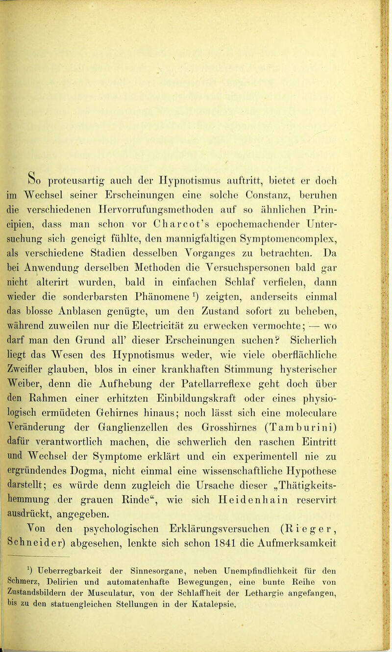 Do proteusartig auch der Hypnotismus auftritt, bietet er doch im Wechsel seiner Erscheinungen eine solche Constanz, beruhen die verschiedenen Hervorrufungsmethoden auf so ähnlichen Prin- cipien, dass man schon vor Charcot’s epochemachender Unter- suchung sich geneigt fühlte, den mannigfaltigen Symptomencomplex, als verschiedene Stadien desselben Vorganges zu betrachten. Da bei Anwendung derselben Methoden die Versuchspersonen bald gar nicht alterirt wurden, bald in einfachen Schlaf verfielen, dann wieder die sonderbarsten Phänomene *) zeigten, anderseits einmal das blosse Anblasen genügte, um den Zustand sofort zu beheben, während zuweilen nur die Electricität zu erwecken vermochte; — wo darf man den Grund all’ dieser Erscheinungen suchen? Sicherlich liegt das Wesen des Hypnotismus weder, wie viele oberflächliche Zweifler glauben, blos in einer krankhaften Stimmung hysterischer Weiber, denn die Aufhebung der Patellarreflexe geht doch über den Rahmen einer erhitzten Einbildungskraft oder eines physio- logisch ermüdeten Gehirnes hinaus; noch lässt sich eine moleculare Veränderung der Ganglienzellen des Grosshirnes (Tamburini) dafür verantwortlich machen, die schwerlich den raschen Eintritt und Wechsel der Symptome erklärt und ein experimentell nie zu ergründendes Dogma, nicht einmal eine wissenschaftliche Hypothese darstellt; es würde denn zugleich die Ursache dieser „Thätigkeits- hemmung der grauen Rinde“, wie sich Heidenhain reservirt ausdrückt, angegeben. Von den psychologischen Erklärungsversuchen (Ri ege r, Schneider) abgesehen, lenkte sich schon 1841 die Aufmerksamkeit ') Ueherregbarkeit der Sinnesorgane, neben Unempfindlichkeit für den Schmerz, Delirien und automatenhafte Bewegungen, eine bunte Reihe von Zustandsbildern der Musculatur, von der Schlaffheit der Lethargie angefangen, bis zu den statuengleichen Stellungen in der Katalepsie,