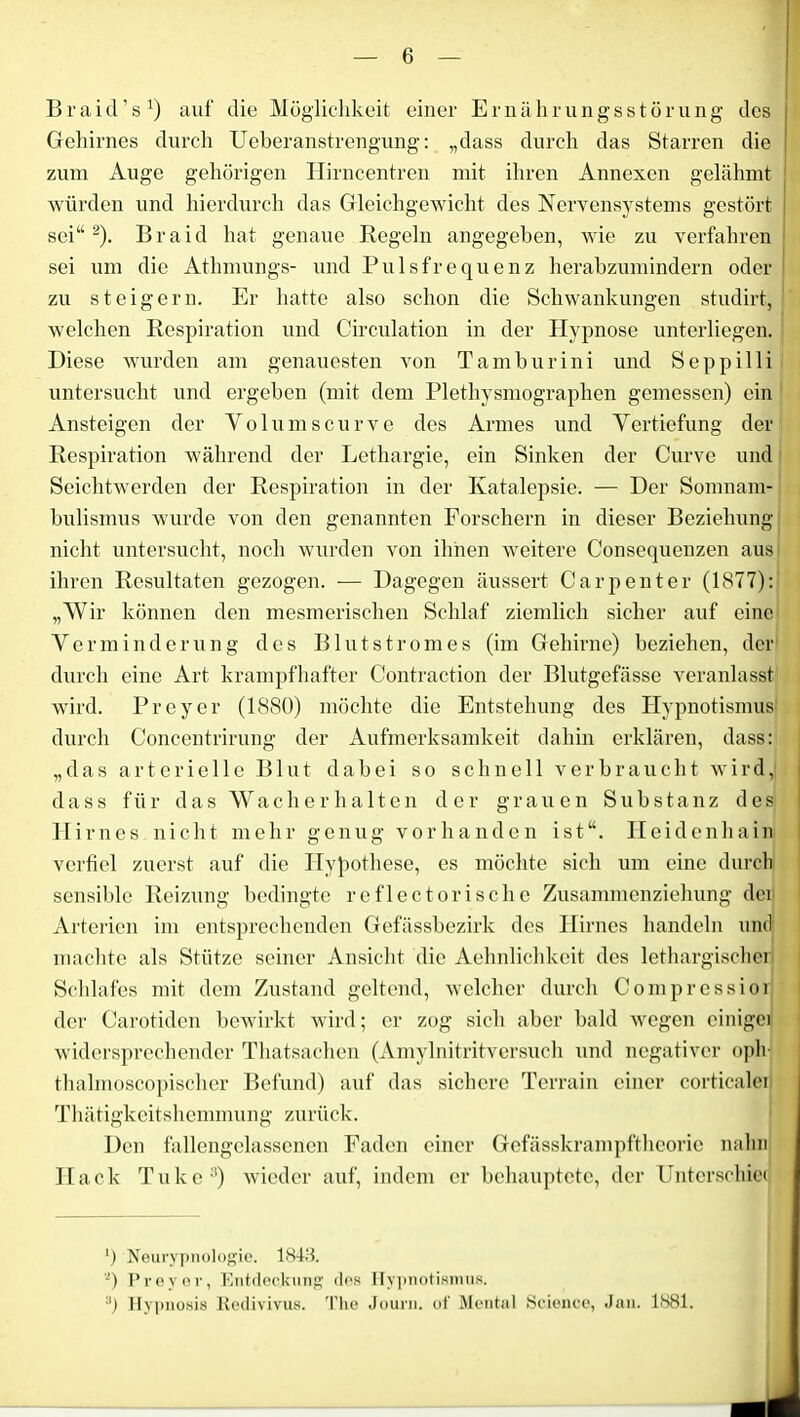 Braicl’s1) auf die Möglichkeit einer Ernährungsstörung des Gehirnes durch Ueberanstrengung: „dass durch das Starren die zum Auge gehörigen Hirncentren mit ihren Annexen gelähmt würden und hierdurch das Gleichgewicht des Nervensystems gestört sei“2). Braid hat genaue Hegeln angegeben, wie zu verfahren sei um die Athmungs- und Pulsfrequenz herabzumindern oder zu steigern. Er hatte also schon die Schwankungen studirt, welchen Respiration und Circulation in der Hypnose unterliegen. Diese wurden am genauesten von Tamburini und Seppilli untersucht und ergeben (mit dem Plethysmographen gemessen) ein Ansteigen der Yolumscurve des Armes und Vertiefung der Respiration während der Lethargie, ein Sinken der Curve und Seichtwerden der Respiration in der Katalepsie. — Der Somnam- bulismus wurde von den genannten Forschern in dieser Beziehung nicht untersucht, noch wurden von ihnen weitere Consequenzen aus ihren Resultaten gezogen. — Dagegen äussert Carpenter (1877): „Wir können den mesmerischen Schlaf ziemlich sicher auf eine Verminderung des Blut ström es (im Gehirne) beziehen, der durch eine Art krampfhafter Contraction der Blutgefässe veranlasst wird. Preyer (1880) möchte die Entstehung des Hypnotismus durch Concentrirung der Aufmerksamkeit dahin erklären, dass: „das arterielle Blut dabei so schnell verbraucht wird, dass für das Wacherhalten der grauen Substanz des Hirnes nicht mehr genug vorhanden ist“. Heidenhain verfiel zuerst auf die Hypothese, es möchte sich um eine durch sensible Reizung bedingte reflectorische Zusammenziehung der Arterien im entsprechenden Gefässbezirk des Hirnes handeln und machte als Stütze seiner Ansicht die Aehnlichkeit des lethargischer Schlafes mit dem Zustand geltend, welcher durch Compressior der Carotiden bewirkt wird; er zog sich aber bald wegen einiger widersprechender Thatsachen (Amylnitritversuch und negativer oph- thalmoscopischer Befund) auf das sichere Terrain einer corticalei Thätigkeitshemmung zurück. Den fallengelassenen Faden einer Gefässkrampftheorie nahn Hack Tuke3) wieder auf, indem er behauptete, der Unterschied *) Neurypnologie. 1818. a) Preyer, Entdeckung des Hypnotismus. 3) Hypnosis Redivivus. The Journ. of Mental Science, Jan. 1881.