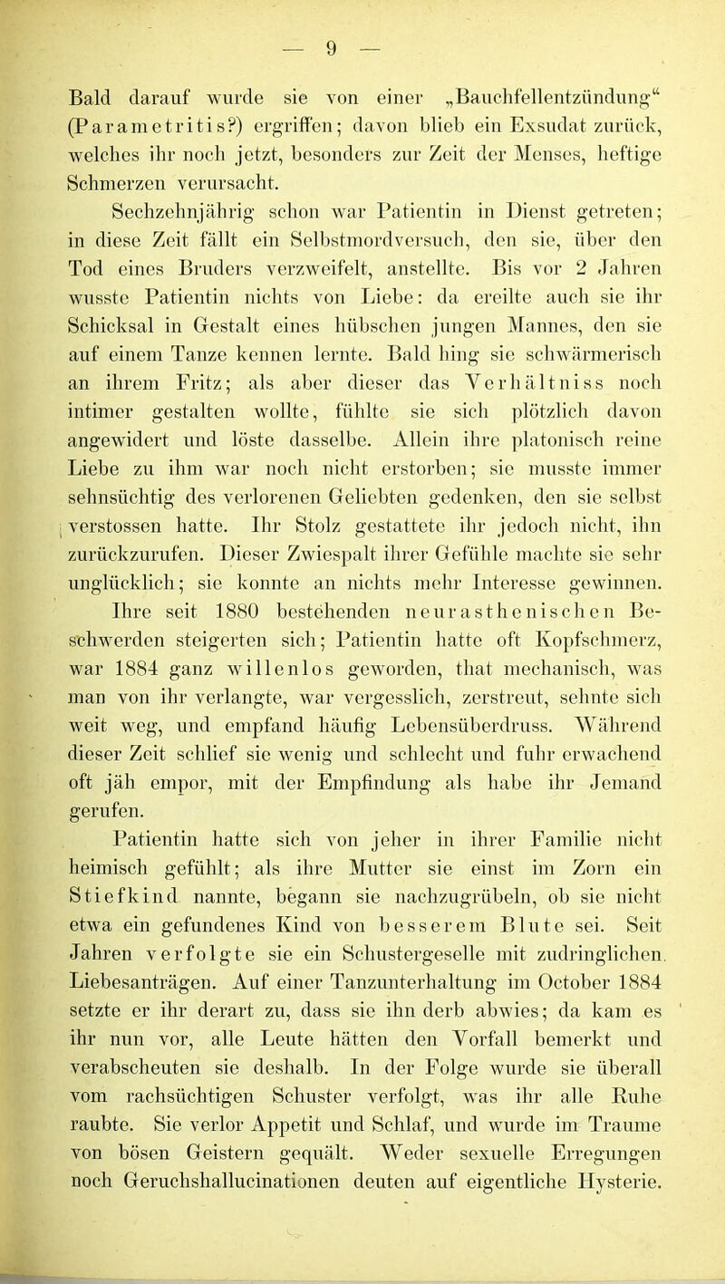 Bald darauf wurde sie von einer „Bauchfellentzündung“ (Parametritis?) ergriffen; davon blieb ein Exsudat zurück, welches ihr noch jetzt, besonders zur Zeit der Menses, heftige Schmerzen verursacht. Sechzehnjährig schon war Patientin in Dienst getreten; in diese Zeit fällt ein Selbstmordversuch, den sie, über den Tod eines Bruders verzweifelt, anstelltc. Bis vor 2 Jahren wusste Patientin nichts von Liebe: da ereilte auch sie ihr Schicksal in Gestalt eines hübschen jungen Mannes, den sie auf einem Tanze kennen lernte. Bald hing sie schwärmerisch an ihrem Fritz; als aber dieser das Yerhältniss noch intimer gestalten wollte, fühlte sie sich plötzlich davon angewidert und löste dasselbe. Allein ihre platonisch reine Liebe zu ihm war noch nicht erstorben; sie musste immer sehnsüchtig des verlorenen Geliebten gedenken, den sie selbst verstossen hatte. Ihr Stolz gestattete ihr jedoch nicht, ihn zurückzurufen. Dieser Zwiespalt ihrer Gefühle machte sie sehr unglücklich; sie konnte an nichts mehr Interesse gewinnen. Ihre seit 1880 bestehenden neurasthenischen Be- schwerden steigerten sich; Patientin hatte oft Kopfschmerz, war 1884 ganz willenlos geworden, that mechanisch, was man von ihr verlangte, war vergesslich, zerstreut, sehnte sich weit weg, und empfand häufig Lebensüberdruss. Während dieser Zeit schlief sie wenig und schlecht und fuhr erwachend oft jäh empor, mit der Empfindung als habe ihr Jemand gerufen. Patientin hatte sich von jeher in ihrer Familie nicht heimisch gefühlt; als ihre Mutter sie einst im Zorn ein Stiefkind nannte, begann sie nachzugrübeln, ob sie nicht etwa ein gefundenes Kind von besserem Blute sei. Seit Jahren verfolgte sie ein Schustergeselle mit zudringlichen. Liebesanträgen. Auf einer Tanzunterhaltung im October 1884 setzte er ihr derart zu, dass sie ihn derb abwies; da kam es ihr nun vor, alle Leute hätten den Vorfall bemerkt und verabscheuten sie deshalb. In der Folge wurde sie überall vom rachsüchtigen Schuster verfolgt, was ihr alle Ruhe raubte. Sie verlor Appetit und Schlaf, und wurde im Traume von bösen Geistern gequält. Weder sexuelle Erregungen noch Geruclishallucinationen deuten auf eigentliche Hysterie.