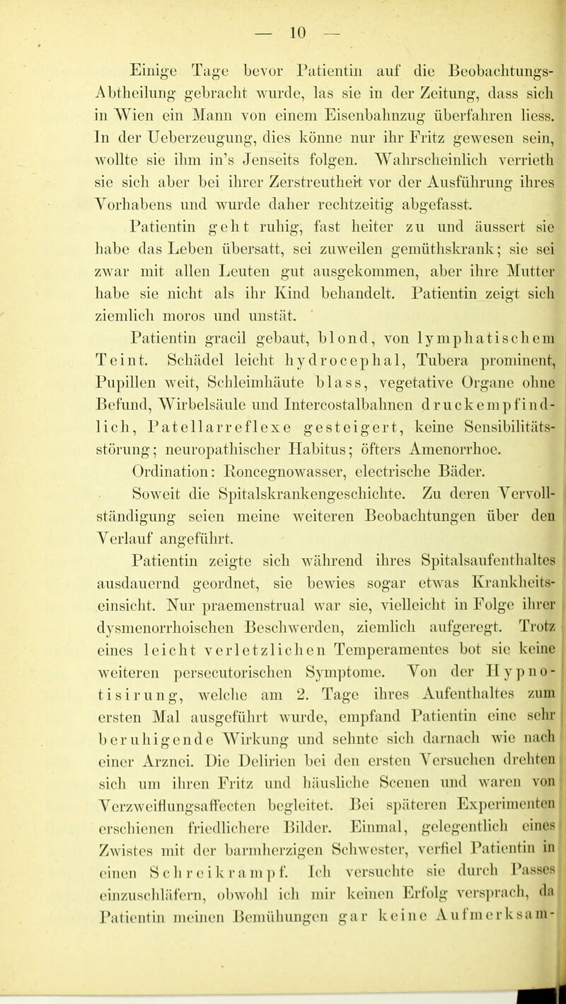 Einige Tage bevor Patientin auf die Beobachtungs- Abtheilung gebracht wurde, las sie in der Zeitung, dass sich in Wien ein Mann von einem Eisenbahnzug überfahren liess. In der Ueberzeugung, dies könne nur ihr Fritz gewesen sein, wollte sie ihm in’s Jenseits folgen. Wahrscheinlich verrieth sie sich aber bei ihrer Zerstreutheit vor der Ausführung ihres Yorhabens und wurde daher rechtzeitig abgefasst. Patientin geht ruhig, fast heiter z u und äussert sic habe das Leben übersatt, sei zuweilen gemüthskrank; sie sei zwar mit allen Leuten gut ausgekommen, aber ihre Mutter habe sie nicht als ihr Kind behandelt. Patientin zeigt sich ziemlich moros und unstät. Patientin gracil gebaut, blond, von lymphatischem Tein t. Schädel leicht h y d r o c e p h a 1, Tubera prominent, Pupillen weit, Schleimhäute blass, vegetative Organe ohne Befund, Wirbelsäule und Intercostalbahnen druckempfind- lich, Patellarreflexe gesteigert, keine Sensibilitäts- störung; neuropathischer Habitus; öfters Amenorrhoe. Ordination: Roncegnowasser, electrische Bäder. Soweit die Spitalskrankengeschichte. Zu deren Vervoll- ständigung seien meine weiteren Beobachtungen über den Verlauf angeführt. Patientin zeigte sich während ihres Spitalsaufenthaltes ausdauernd geordnet, sie bewies sogar etwas Krankheits- einsicht. Nur praemenstrual war sie, vielleicht in Folge ihrer dysmenorrhoischen Beschwerden, ziemlich aufgeregt. Trotz eines leicht verletzlichen Temperamentes bot sie keine weiteren persecutorischen Symptome. Von der Hypno- tisirung, welche am 2. Tage ihres Aufenthaltes zum ersten Mal ausgeführt wurde, empfand Patientin eine sehr beruhigende Wirkung und sehnte sich darnach wie nach einer Arznei. Die Delirien bei den ersten Versuchen drehten sich um ihren Fritz und häusliche Scenen und waren von Verzweiflungsaffecten begleitet. Bei späteren Experimenten erschienen friedlichere Bilder. Einmal, gelegentlich eines Zwistes mit der barmherzigen Schwester, verfiel Patientin in einen Schreikrampf. Ich versuchte sie durch Passes einzuschläfern, obwohl ich mir keinen Erfolg versprach, da Patientin meinen Bemühungen gar keine Aufmerksam-