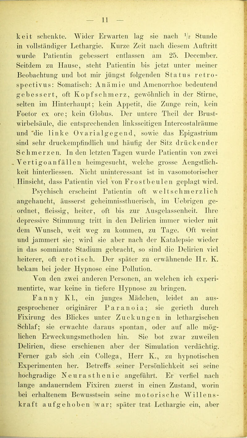 keit schenkte. Wider Erwarten lag sie nach V2 Stunde in vollständiger Lethargie. Kurze Zeit nach diesem Auftritt wurde Patientin gebessert entlassen am 25. Dccember. Seitdem zu Hause, steht Patientin bis jetzt unter meiner Beobachtung und bot mir jüngst folgenden Status retro- spectivus: Somatisch: Anämie und Amenorrhoe bedeutend gebessert, oft Kopfschmerz, gewöhnlich in der Stirne, selten im Hinterhaupt; kein Appetit, die Zunge rein, kein Foetor ex ore; kein Globus. Der untere Theil der Brust- wirbelsäule, die entsprechenden linksseitigen Intercostalräume und 'die linke Ovarialgegend, sowie das Epigastrium sind sehr druckempfindlich und häufig der Sitz drückender Schmerzen. In den letzten Tagen wurde Patientin von zwei Vertigoanfällen heimgesucht, welche grosse Aengstlich- keit hinterliessen. Nicht uninteressant ist in vasomotorischer Hinsicht, dass Patientin viel von Frostbeulen geplagt wird. Psychisch erscheint Patientin oft weit schmerzlich angehaucht, äusserst geheimnissthuerisch, im Uebrigen ge- ordnet, fleissig, heiter, oft bis zur Ausgelassenheit. Ihre depressive Stimmung tritt in den Delirien immer wieder mit dem Wunsch, weit weg zu kommen, zu Tage. Oft weint und jammert sie; wird sie aber nach der Katalepsie wieder in das somniante Stadium gebracht, so sind die Delirien viel heiterer, oft erotisch. Der später zu erwähnende Hr. Iv. bekam bei jeder Hypnose eine Pollution. Von den zwei anderen Personen, an welchen ich experi- mentirte, war keine in tiefere Hypnose zu bringen. Fanny Kl., ein junges Mädchen, leidet an aus- gesprochener originärer Paranoia; sie gerieth durch Fixirung des Blickes unter Zuckungen in lethargischen Schlaf; sie erwachte daraus spontan, oder auf alle mög- lichen Erweckungsmethoden hin. Sie bot zwar zuweilen Delirien, diese erschienen aber der Simulation verdächtig. Ferner gab sich .ein Collega, Herr K., zu hypnotischen Experimenten her. Betreffs seiner Persönlichkeit sei seine hochgradige Neurasthenie angeführt. Er verfiel nach lange andauerndem Fixiren zuerst in einen Zustand, worin hei erhaltenem Bewusstsein seine motorische Willens- kraft aufgehoben war; später trat Lethargie ein, aber