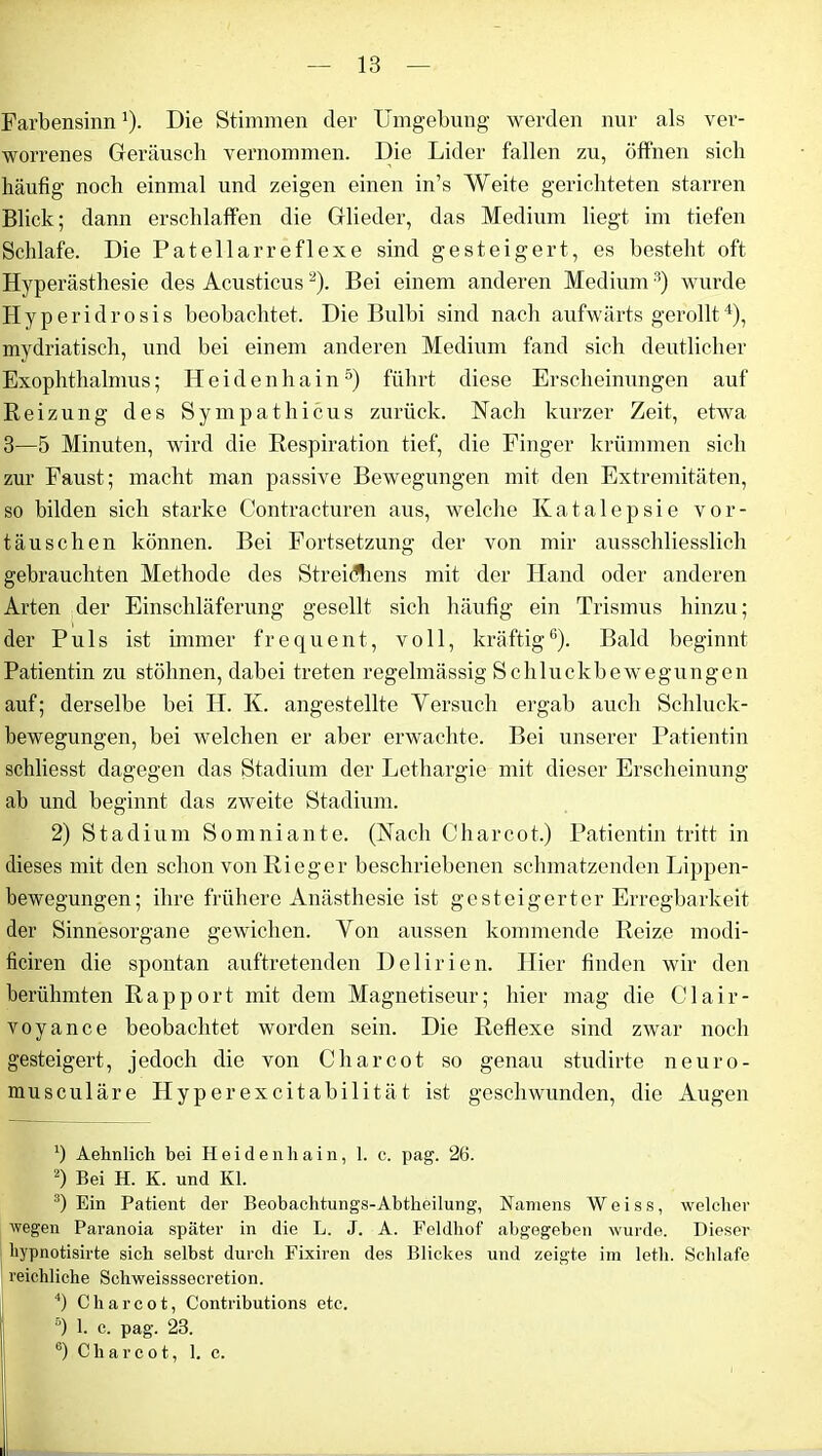 Farbensinn'). Die Stimmen der Umgebung werden nur als ver- worrenes Geräusch vernommen. Die Lider fallen zu, öffnen sich häufig noch einmal und zeigen einen in’s Weite gerichteten starren Blick; dann erschlaffen die Glieder, das Medium liegt im tiefen Schlafe. Die Patellarreflexe sind gesteigert, es besteht oft Hyperästhesie des Acusticus2). Bei einem anderen Medium3) wurde Hyperidrosis beobachtet. Die Bulbi sind nach aufwärts gerollt4), mydriatisch, und bei einem anderen Medium fand sich deutlicher Exophthalmus; Heidenhain5) führt diese Erscheinungen auf Reizung des Sympathicus zurück. Nach kurzer Zeit, etwa 3—5 Minuten, wird die Respiration tief, die Finger krümmen sich zur Faust; macht man passive Bewegungen mit den Extremitäten, so bilden sich starke Contracturen aus, welche Katalepsie Vor- täuschen können. Bei Fortsetzung der von mir ausschliesslich gebrauchten Methode des Streichens mit der Hand oder anderen Arten der Einschläferung gesellt sich häufig ein Trismus hinzu; der Puls ist immer frequent, voll, kräftig6). Bald beginnt Patientin zu stöhnen, dabei treten regelmässig Schluckbewegungen auf; derselbe bei IT. Iv. angestellte Yersuch ergab auch Schluck- bewegungen, bei welchen er aber erwachte. Bei unserer Patientin schliesst dagegen das Stadium der Lethargie mit dieser Erscheinung ab und beginnt das zweite Stadium. 2) Stadium Somniante. (Nach Charcot.) Patientin tritt in dieses mit den schon von Rieger beschriebenen schmatzenden Lippen- bewegungen; ihre frühere Anästhesie ist gesteigerter Erregbarkeit der Sinnesorgane gewichen. Von aussen kommende Reize modi- ficiren die spontan auftretenden Delirien. Hier finden wir den berühmten Rapport mit dem Magnetiseur; hier mag die Clair- voyance beobachtet worden sein. Die Reflexe sind zwar noch gesteigert, jedoch die von Charcot so genau studirte neuro- musculäre Hyperexcitabilität ist geschwunden, die Augen b Aehnlich bei Hei den hain, 1. c. pag. 26. 2) Bei H. K. und Kl. 3) Ein Patient der Beobachtungs-Abtheilung, Namens Weiss, welcher wegen Paranoia später in die L. J. A. Feldhof abgegeben wurde. Dieser hypnotisirte sich selbst durch Fixiren des Blickes und zeigte im letli. Schlafe reichliche Schweisssecretion. 4) Charcot, Contributions etc. °) 1. c. pag. 23. e) Charcot, 1. c.