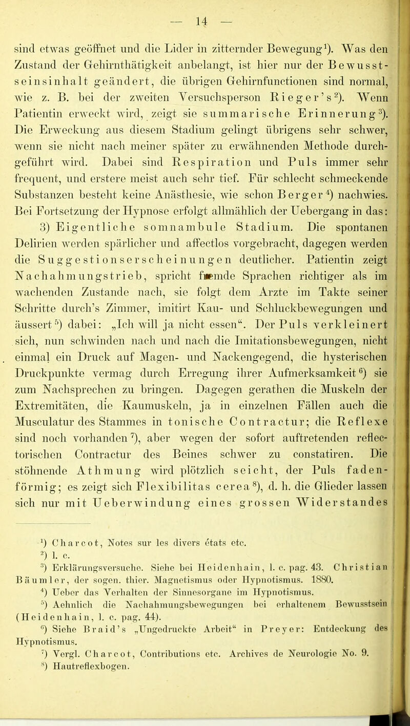 sind etwas geöffnet und die Lider in zitternder Bewegung1). Was den Zustand der Gehirnthätigkeit anbelangt, ist liier nur der Bewusst- seinsinhalt geändert, die übrigen Gehirnfunctionen sind normal, wie z. B. bei der zweiten Versuchsperson Rieger’s2). Wenn Patientin erweckt wird, zeigt sie summarische Erinnerung3). Die Erweckung aus diesem Stadium gelingt übrigens sehr schwer, wenn sie nicht nach meiner später zu erwähnenden Methode durch- geführt wird. Dabei sind Respiration und Puls immer sehr frequent, und erstere meist auch sehr tief. Für schlecht schmeckende Substanzen besteht keine Anästhesie, wie schon Berger 4 5) nachwies. Bei Fortsetzung der Hypnose erfolgt allmählich der Febergang in das: 3) Eigentliche somnambule Stadium. Die spontanen Delirien werden spärlicher und affectlos vorgebracht, dagegen werden die Suggestionserscheinungen deutlicher. Patientin zeigt Nachahmungstrieb, spricht fremde Sprachen richtiger als im wachenden Zustande nach, sie folgt dem Arzte im Takte seiner Schritte durch’s Zimmer, imitirt Kau- und Schluckbewegungen und äussertf>) dabei: „Ich will ja nicht essen“. Der Puls verkleinert sich, nun schwinden nach und nach die Imitationsbewegungen, nicht einmal ein Druck auf Magen- und Nackengegend, die hysterischen Druckpunkte vermag durch Erregung ihrer Aufmerksamkeit6) sie zum Nachsprechen zu bringen. Dagegen gerathen die Muskeln der Extremitäten, die Kaumuskeln, ja in einzelnen Fällen auch die Musculatur des Stammes in tonische Contractur; die Reflexe sind noch vorhanden7), aber wegen der sofort auftretenden reflec- torischen Contractur des Beines schwer zu constatiren. Die stöhnende At,hm ung wird plötzlich seicht, der Puls faden- förmig; es zeigt sich Flexibilitas cerea8), d. h. die Glieder lassen sich nur mit FT eher windung eines grossen Widerstandes ‘) Charcot, Notes sur les divers etats etc. 2) 1. c. 3) Erklärungsversuche. Siehe bei Heidenhain, 1. c. pag. 43. Christian Bäumler, der sogen, tliier. Magnetismus oder Hypnotismus. 1880. 4) Ueber das Verhalten der Sinnesorgane im Hypnotismus. 5) Aelmlich die Nachahmungsbewegungen bei erhaltenem Bewusstsein (Heidenliain, 1. c. pag. 44). °) Siehe Braid’s „Ungodruckte Arbeit“ in Preyer: Entdeckung des Hypnotismus. 7) Vergl. Charcot, Contributions etc. Arcliives de Neurologie No. 9. 8) Hautreflexbogen.