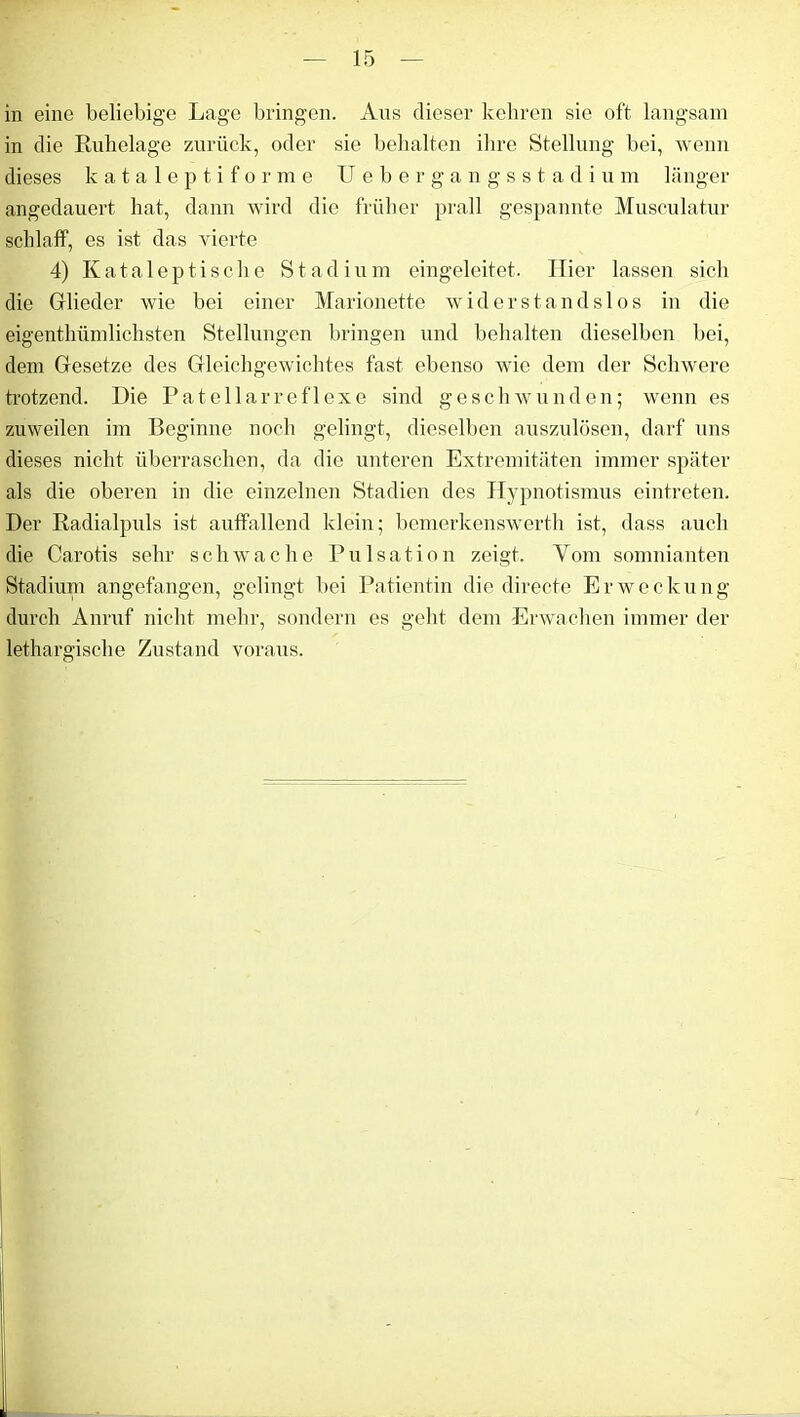 in eine beliebige Lage bringen. Aus dieser kehren sie oft langsam in die Ruhelage zurück, oder sie behalten ihre Stellung bei, wenn dieses kataleptiforme Uebergangsstadium länger angedauert hat, dann wird die früher prall gespannte Musculatur schlaff, es ist das vierte 4) Kataleptische Stadium eingeleitet. Hier lassen sich die Glieder wie bei einer Marionette widerstandslos in die eigentlmmlichsten Stellungen bringen und behalten dieselben bei, dem Gesetze des Gleichgewichtes fast ebenso wie dem der Schwere trotzend. Die Patellarreflexe sind geschwunden; wenn es zuweilen im Beginne noch gelingt, dieselben auszulösen, darf uns dieses nicht überraschen, da die unteren Extremitäten immer später als die oberen in die einzelnen Stadien des Hypnotismus eintreten. Der Radialpuls ist auffallend klein; bemerkenswerth ist, dass auch die Carotis sehr schwache Pulsation zeigt. Vom somnianten Stadium angefangen, gelingt bei Patientin die directe Erweckung durch Anruf nicht mehr, sondern es geht dem Erwachen immer der lethargische Zustand voraus.