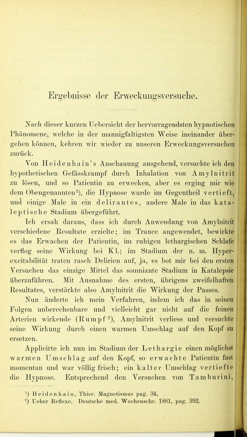 Ergebnisse der Erweckungsversuche. Nach dieser kurzen Ueber sicht der hervorragendsten hypnotischen Phänomene, welche in der mannigfaltigsten Weise ineinander über- gehen können, kehren wir wieder zu unseren Erweckungsversuchen zurück. Yon Heidenhain’s Anschauung ausgehend, versuchte ich den hypothetischen Gefässkrampf durch Inhalation von Amylnitrit zu lösen, und so Patientin zu erwecken, aber es erging mir wie dem Obengenannten1), die Hypnose wurde im Gegentheil vertieft, und einige Male in ein delirantes, andere Male in das kata- 1 e p t i s c h e Stadium übergeführt. Ich ersah daraus, dass ich durch Anwendung von Amylnitrit verschiedene Resultate erzielte; im Trance angewendet, bewirkte es das Erwachen der Patientin, im ruhigen lethargischen Schlafe verflog seine Wirkung bei Kl.; im Stadium der n. m. Hyper- excitabilität traten rasch Delirien auf, ja, es bot mir bei den ersten Yersuchen das einzige Mittel das somniante Stadium in Katalepsie überzuführen. Mit Ausnahme des ersten, übrigens zweifelhaften Resultates, verstärkte also Amylnitrit die Wirkung der Passes. Nun änderte ich mein Verfahren, indem ich das in seinen Folgen unberechenbare und vielleicht gar nicht auf die feinen Arterien wirkende (Rumpf2), Amylnitrit verliess und versuchte seine Wirkung durch einen warmen Umschlag auf den Kopf zu ersetzen. Applicirte ich nun im Stadium der Lethargie einen möglichst warmen Umschlag auf den Kopf, so erwachte Patientin fast momentan und war völlig frisch; ein kalter Umschlag vertiefte die Hypnose. Entsprechend den Versuchen von Tamburini, ‘) Heidenliain, Thier. Magnetismus pag. 34, 2) Ueber Reflexe. Deutsche med. Wochensehr. 1881, pag. 392.