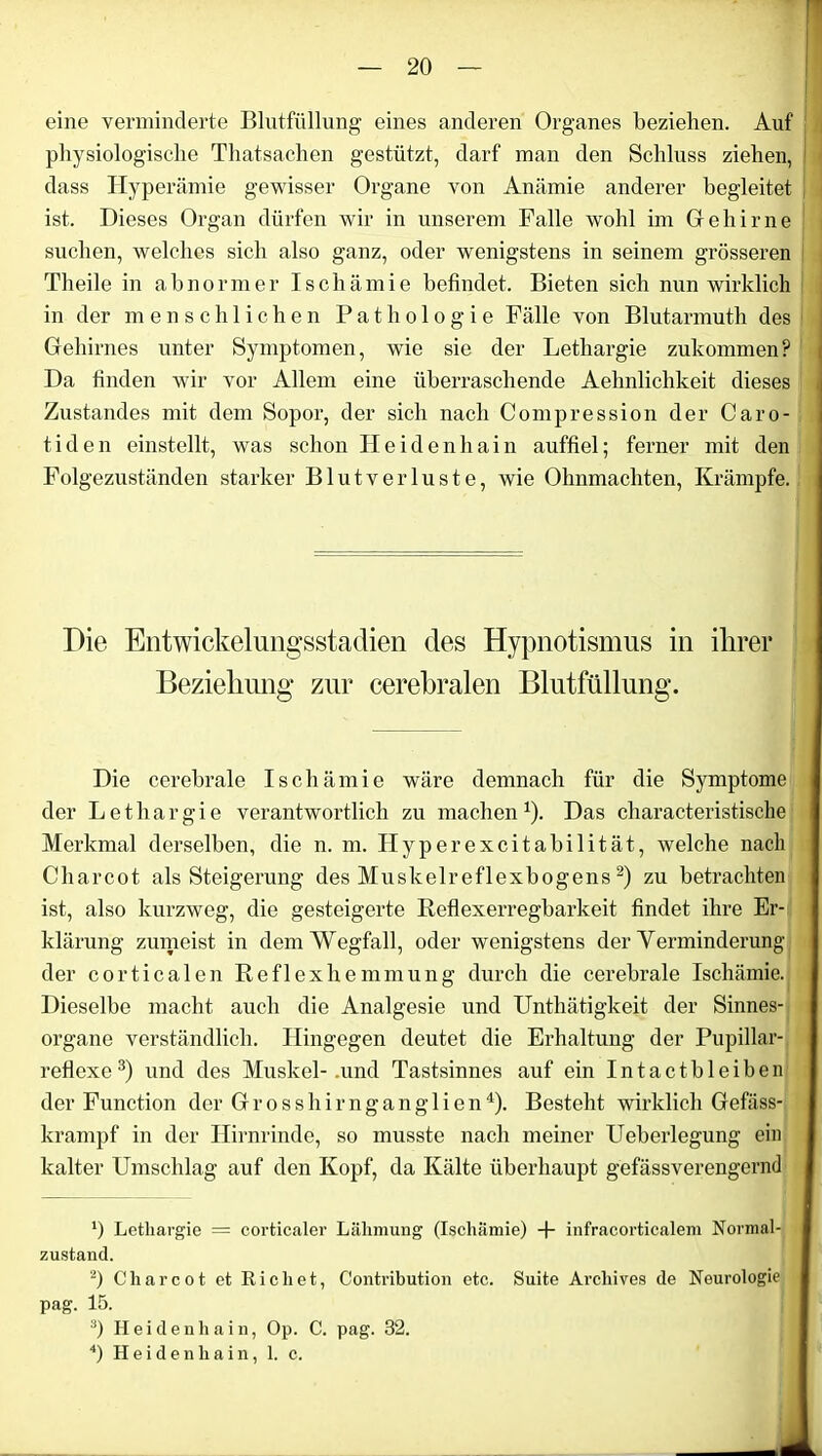 eine verminderte Blutfüllung eines anderen Organes beziehen. Auf physiologische Thatsachen gestützt, darf man den Schluss ziehen, dass Hyperämie gewisser Organe von Anämie anderer begleitet ist. Dieses Organ dürfen wir in unserem Falle wohl im Gehirne suchen, welches sich also ganz, oder wenigstens in seinem grösseren Theile in abnormer Ischämie befindet. Bieten sich nun wirklich in der menschlichen Pathologie Fälle von Blutarmuth des Gehirnes unter Symptomen, wie sie der Lethargie zukommen? Da linden wir vor Allem eine überraschende Aehnliclikeit dieses Zustandes mit dem Sopor, der sich nach Compression der Caro- tiden einstellt, was schon Heidenhain auffiel; ferner mit den Folgezuständen starker Blutverluste, wie Ohnmächten, Krämpfe. Die Entwickelungsstadien des Hypnotismus in ihrer Beziehung zur cerebralen Blutfüllung. Die cerebrale Ischämie wäre demnach für die Symptome der Lethargie verantwortlich zu machen *). Das characteristische Merkmal derselben, die n. m. Hyperexcitabilität, welche nach Charcot als Steigerung des Muskelreflexbogens * 2) zu betrachten ist, also kurzweg, die gesteigerte Reflexerregbarkeit findet ihre Er- klärung zumeist in dem Wegfall, oder wenigstens der Yerminderung der corticalen Reflexliemmung durch die cerebrale Ischämie. Dieselbe macht auch die Analgesie und Unthätigkeit der Sinnes- organe verständlich. Hingegen deutet die Erhaltung der Pupillar- reflexe3) und des Muskel-.und Tastsinnes auf ein Intactbleiben der Function der Grosshirnganglien4). Besteht wirklich Gefäss- krampf in der Hirnrinde, so musste nach meiner Ueberlegung ein kalter Umschlag auf den Kopf, da Kälte überhaupt gefässverengernd ') Lethargie = corticaler Lähmung (Ischämie) + infracorticalem Normal- zustand. 2) Cliarcot et Rieh et, Contribution etc. Suite Arcliives de Neurologie pag. 15. 3) Heidenhain, Op. C. pag. 32. 4) Hei den ha in, 1. c.