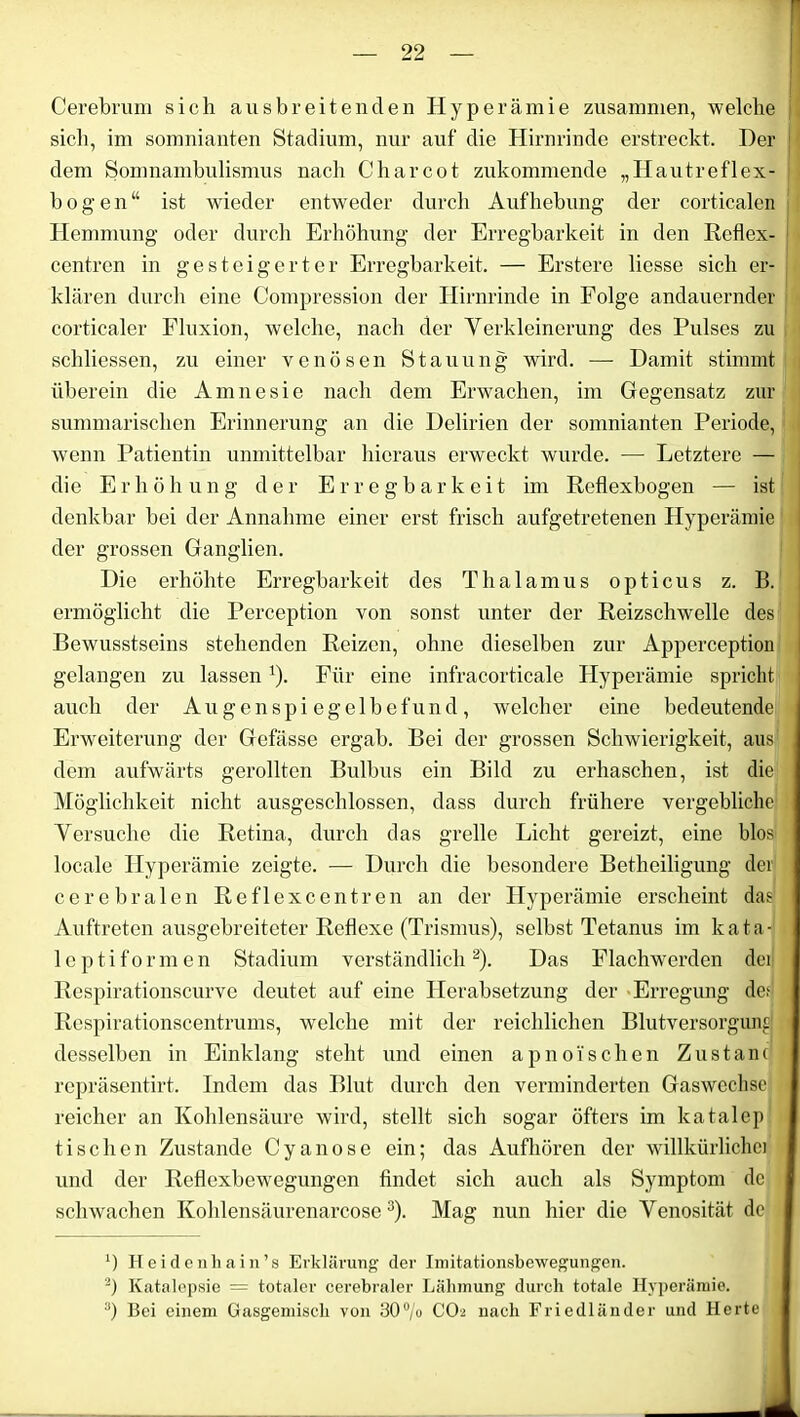 Cerebrum sich aus breit enden Hyperämie zusammen, welche sich, im somnianten Stadium, nur auf die Hirnrinde erstreckt. Der dem Somnambulismus nach C har cot zukommende „Hautreflex- bogen“ ist wieder entweder durch Aufhebung der corticalen Hemmung oder durch Erhöhung der Erregbarkeit in den Reflex- centren in gesteigerter Erregbarkeit. — Erstere liesse sich er- klären durch eine Compression der Hirnrinde in Folge andauernder corticaler Fluxion, welche, nach der Verkleinerung des Pulses zu schliessen, zu einer venösen Stauung wird. — Damit stimmt überein die Amnesie nach dem Erwachen, im Gegensatz zur summarischen Erinnerung an die Delirien der somnianten Periode, wenn Patientin unmittelbar hieraus erweckt wurde. —- Letztere — die Erhöhung der Erregbarkeit im Reflexbogen — ist denkbar hei der Annahme einer erst frisch aufgetretenen Hyperämie der grossen Ganglien. Die erhöhte Erregbarkeit des Thalamus opticus z. B. ermöglicht die Perception von sonst unter der Reizschwelle des Bewusstseins stehenden Reizen, ohne dieselben zur Apperception gelangen zu lassen ’). Für eine infracorticale Hyperämie spricht auch der Augenspiegelbefund, welcher eine bedeutende Erweiterung der Gefässe ergab. Bei der grossen Schwierigkeit, aus dem aufwärts gerollten Bulbus ein Bild zu erhaschen, ist die Möglichkeit nicht ausgeschlossen, dass durch frühere vergebliche Versuche die Retina, durch das grelle Licht gereizt, eine blos locale Hyperämie zeigte. — Durch die besondere Betheiligung der cerebralen Reflexcentreu an der Hyperämie erscheint das Auftreten ausgebreiteter Reflexe (Trismus), selbst Tetanus im kata- leptiformen Stadium verständlich* 2). Das Flachwerden der Respirationscurve deutet auf eine Herabsetzung der Erregung def Respirationscentrums, welche mit der reichlichen Blutversorgund desselben in Einklang steht und einen apnoisehen Zustand repräsentirt. Indem das Blut durch den verminderten Gaswechse reicher an Kohlensäure wird, stellt sich sogar öfters im katalep tischen Zustande Cyanose ein; das Aufhören der willkürliche] und der Reflexbewegungen findet sich auch als Symptom de schwachen Kohlensäurenarcose3). Mag nun hier die Venosität. de x) Heidenhain’s Erklärung der Imitationsbewegungen. 2) Katalepsie = totaler cerebraler Lähmung durch totale Hyperämie. 3) Bei einem Gasgemisch von 30% CO2 nach Friedländer und Herte