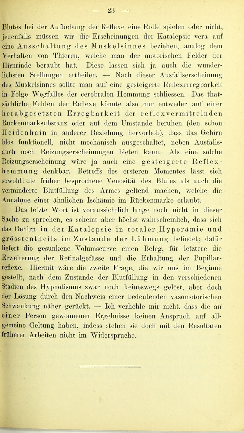 Blutes bei der Aufhebung der Reflexe eine Rolle spielen oder nicht, jedenfalls müssen wir die Erscheinungen der Katalepsie vera auf eine Ausschaltung des Muskelsinnes beziehen, analog dem Verhalten von Thieren, welche man der motorischen Felder der Hirnrinde beraubt hat. Diese lassen sich ja auch die wunder- lichsten Stellungen ertheilen. — Nach dieser Ausfallserscheinung des Muskelsinnes sollte man auf eine gesteigerte Reflexerregbarkeit in Folge Wegfalles der cerebralen Hemmung schliessen. Das that- sächliche Fehlen der Reflexe könnte also nur entweder auf einer herabgesetzten Erregbarkeit der re fl ex vermitteln den Rückenmarksubstanz oder auf dem Umstande beruhen (den schon Heidenhain in anderer Beziehung hervorhob), dass das Gehirn blos funktionell, nicht mechanisch ausgeschaltet, neben Ausfalls- aucli noch Reizungserscheinungen bieten kann. Als eine solche Reizungserscheinung wäre ja auch eine gesteigerte Reflex- hemmung denkbar. Betreffs des ersteren Momentes lässt sich sowohl die früher besprochene Venosität des Blutes als auch die verminderte Blutfüllung des Armes geltend machen, welche die Annahme einer ähnlichen Ischämie im Rückenmarke erlaubt. Das letzte Wort ist voraussichtlich lange noch nicht in dieser Sache zu sprechen, es scheint aber höchst wahrscheinlich, dass sich das Gehirn in der Katalepsie in totaler .Hyperämie und grösstentheils im Zustande der Lähmung befindet; dafür liefert die gesunkene Volumscurve einen Beleg, für letztere die Erweiterung der Retinalgefässe und die Erhaltung der Pupillar- reflexe. Hiermit wäre die zweite Frage, die wir uns im Beginne gestellt, nach dem Zustande der Blutfüllung in den verschiedenen Stadien des Hypnotismus zwar noch keineswegs gelöst, aber doch der Lösung durch den Nachweis einer bedeutenden vasomotorischen Schwankung näher gerückt. — Ich verhehle mir nicht, dass die an einer Person gewonnenen Ergebnisse keinen Anspruch auf all- gemeine Geltung haben, indess stehen sie doch mit den Resultaten früherer Arbeiten nicht im Widerspruche.