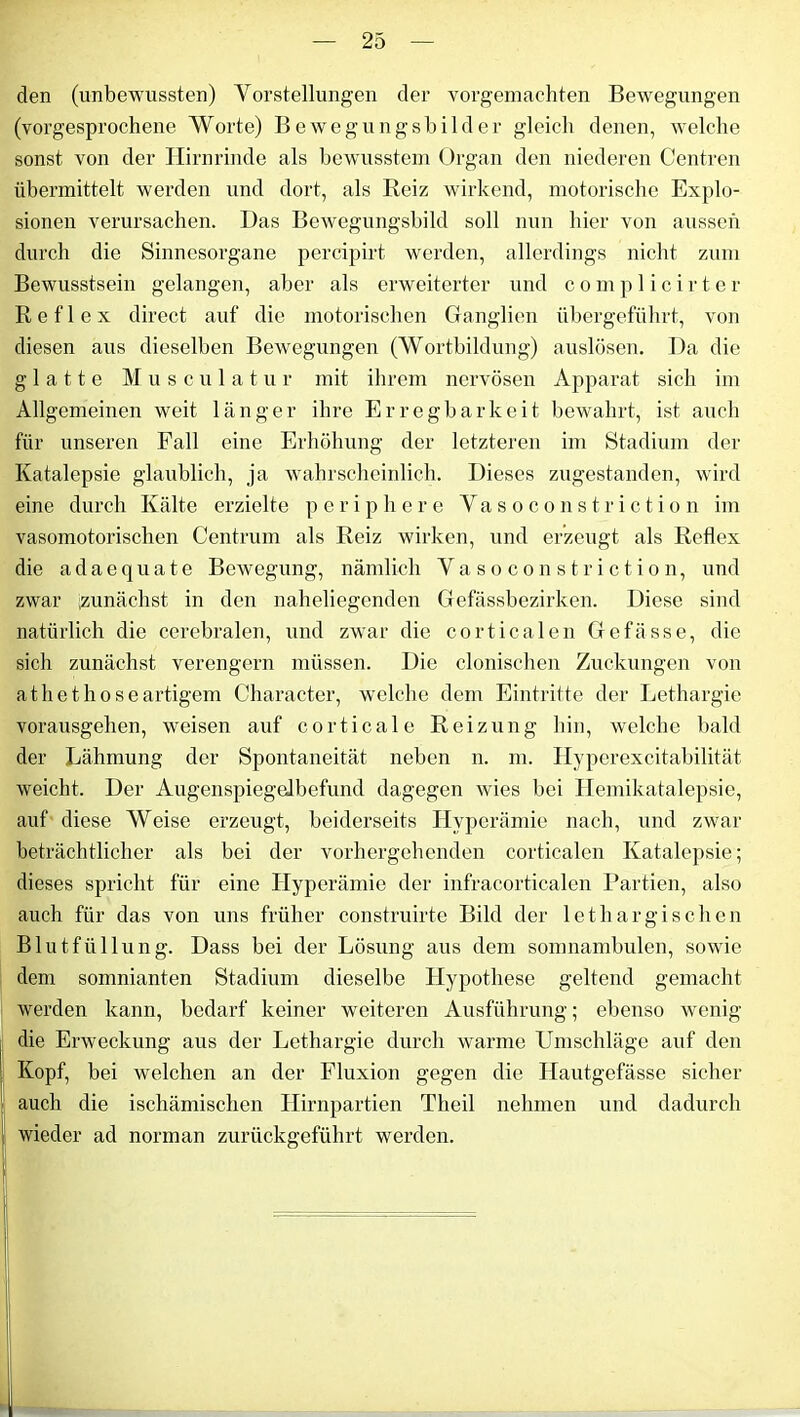 den (unbewussten) Vorstellungen der vorgemachten Bewegungen (vorgesprochene Worte) Bewegungsbilder gleich denen, welche sonst von der Hirnrinde als bewusstem Organ den niederen Centren übermittelt werden und dort, als Reiz wirkend, motorische Explo- sionen verursachen. Das Bewegungsbild soll nun hier von aussen durch die Sinnesorgane percipirt werden, allerdings nicht zum Bewusstsein gelangen, aber als erweiterter und c o m p 1 i c i r t. e r Reflex direct auf die motorischen Ganglien übergeführt, von diesen aus dieselben Bewegungen (Wortbildung) auslösen. Da die glatte Muse u lat ur mit ihrem nervösen Apparat sich im Allgemeinen weit länger ihre Erregbarkeit bewahrt, ist auch für unseren Fall eine Erhöhung der letzteren im Stadium der Katalepsie glaublich, ja wahrscheinlich. Dieses zugestanden, wird eine durch Kälte erzielte periphere Vasoconstriction im vasomotorischen Centrum als Reiz wirken, und erzeugt als Reflex die adaequate Bewegung, nämlich Vasoconstriction, und zwar zunächst in den naheliegenden Gefässbezirken. Diese sind natürlich die cerebralen, und zwar die corticalen Gefässe, die sich zunächst verengern müssen. Die clonischen Zuckungen von athethoseartigem Character, welche dem Eintritte der Lethargie vorausgehen, weisen auf corticale Reizung hin, welche bald der Lähmung der Spontaneität neben n. m. Hyperexcitabilität weicht. Der Augenspiegelbefund dagegen wies bei Hemikatalepsie, auf diese Weise erzeugt, beiderseits Hyperämie nach, und zwar beträchtlicher als bei der vorhergehenden corticalen Katalepsie; dieses spricht für eine Hyperämie der infracorticalen Partien, also auch für das von uns früher construirte Bild der lethargischen Blutfüllung. Dass bei der Lösung aus dem somnambulen, sowie dem somnianten Stadium dieselbe Hypothese geltend gemacht werden kann, bedarf keiner weiteren Ausführung; ebenso wenig die Erweckung aus der Lethargie durch warme Umschläge auf den Kopf, bei welchen an der Fluxion gegen die Hautgefässe sicher auch die ischämischen Hirnpartien Theil nehmen und dadurch j wieder ad norman zurückgeführt werden.