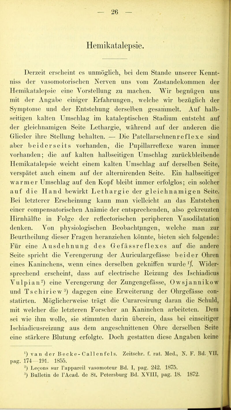 Hemikatalepsie. Derzeit erscheint es unmöglich, bei dem Stande unserer Kennt- niss der vasomotorischen Nerven uns vom Zustandekommen der Hemikatalepsie eine Vorstellung zu machen. Wir begnügen uns mit der Angabe einiger Erfahrungen, welche wir bezüglich der Symptome und der Entstehung derselben gesammelt. Auf halb- seitigen kalten Umschlag im kataleptischen Stadium entsteht auf der gleichnamigen Seite Lethargie, während auf der anderen die Glieder ihre Stellung behalten. — Die Patellarsehnenreflexe sind aber beiderseits vorhanden, die Pupillarreflexe waren immer vorhanden; die auf kalten halbseitigen Umschlag zurückbleibende Hemikatalepsie weicht einem kalten Umschlag auf derselben Seite, verspätet auch einem auf der alternirenden Seite. Ein halbseitiger warmer Umschlag auf den Kopf bleibt immer erfolglos; ein solcher auf die Hand bewirkt Lethargie der gleichnamigen Seite. Bei letzterer Erscheinung kann man vielleicht an das Entstehen einer compensatorischen Anämie der entsprechenden, also gekreuzten Hirnhälfte in Folge der reflectorischen peripheren Vasodilatation denken. Von physiologischen Beobachtungen, welche man zur Beurtheilung dieser Fragen heranziehen könnte, bieten sich folgende: Für eine Ausdehnung des Gefässreflexes auf die andere Seite spricht die Verengerung der Auriculargefässe beider Ohren eines Kaninchens, wenn eines derselben gekniffen wurde 1/. Wider- sprechend erscheint, dass auf electrische Reizung des Ischiadicus Vulpian2) eine Verengerung der Zungengefässe, Owsjannikow und Tschiriew3) dagegen eine Erweiterung der Ohrgefässe con- statirten. Möglicherweise trägt die Curaresirung daran die Schuld, mit welcher die letzteren Forscher an Kaninchen arbeiteten. Dem sei wie ihm wolle, sie stimmten darin überein, dass bei einseitiger Ischiadicusreizung aus dem angeschnittenen Ohre derselben Seite eine stärkere Blutung erfolgte. Doch gestatten diese Angaben keine ') van der B e c k e - C al 1 e n f e 1 s. Zeitschr. f. rat. Med., N. F. Bd. VII. pag. 174- 191. 1855. 2) Legons sur l’appareil vasomoteur Bd. I, pag. 242. 1875. 3) Bulletin de l’Acad. de 8t. Petersburg Bd. XVIII, pag. 18. 1872.