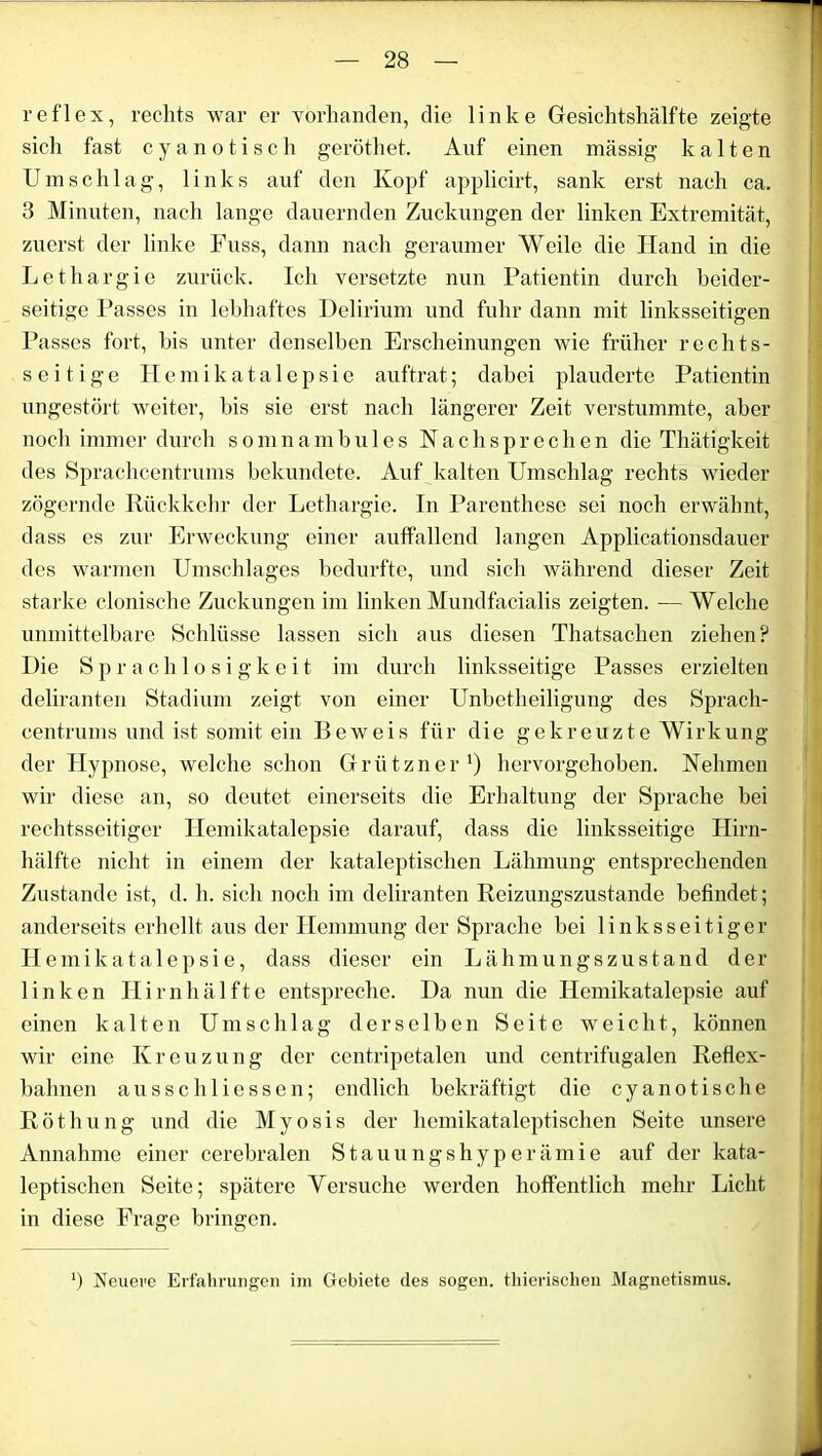 reflex, rechts war er vorhanden, die linke Gesichtshälfte zeigte sich fast cyanotisch geröthet. Auf einen massig kalten Umschlag, links auf den Kopf applicirt, sank erst nach ca. 3 Minuten, nach lange dauernden Zuckungen der linken Extremität, zuerst der linke Fuss, dann nach geraumer Weile die Hand in die Lethargie zurück. Ich versetzte nun Patientin durch beider- seitige Passes in lebhaftes Delirium und fuhr dann mit linksseitigen Passes fort, bis unter denselben Erscheinungen wie früher rechts- seitige Ilemikatalepsie auftrat; dabei plauderte Patientin ungestört weiter, bis sie erst nach längerer Zeit verstummte, aber noch immer durch somnambules Nach sprechen die Thätigkeit des Sprachcentrums bekundete. Auf kalten Umschlag rechts wieder zögernde Rückkehr der Lethargie. In Parenthese sei noch erwähnt, dass es zur Erweckung einer auffallend langen Applicationsdauer des warmen Umschlages bedurfte, und sich während dieser Zeit starke clonische Zuckungen im linken Mundfacialis zeigten. — Welche unmittelbare Schlüsse lassen sich aus diesen Thatsachen ziehen? Die Sprachlosigkeit im durch linksseitige Passes erzielten deliranten Stadium zeigt von einer Unbetheiligung des Sprach- centrums und ist somit ein Beweis für die gekreuzte Wirkung der Hypnose, welche schon Griitzner1) hervorgehoben. Nehmen wir diese an, so deutet einerseits die Erhaltung der Sprache bei rechtsseitiger Hemikatalepsie darauf, dass die linksseitige Hirn- hälfte nicht in einem der kataleptischen Lähmung entsprechenden Zustande ist, d. h. sich noch im deliranten Reizungszustande befindet; anderseits erhellt aus der Hemmung der Sprache bei linksseitiger H emikatalepsie, dass dieser ein Lähmungszustand der linken Hirnhälfte entspreche. Da nun die Hemikatalepsie auf einen kalten Umschlag derselben Seite weicht, können wir eine Ivreuzung der centripetalen und centrifugalen Reflex- bahnen ausschliessen; endlich bekräftigt die cyanotische Röthung und die Myosis der hcmikataleptischen Seite unsere Annahme einer cerebralen Stauungshyperämie auf der kata- leptischen Seite; spätere Versuche werden hoffentlich mehr Licht in diese Frage bringen. ') Neuere Erfahrungen im Gebiete des sogen, thierisclien Magnetismus.