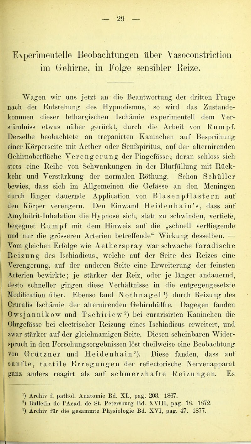 Experimentelle Beobachtungen über Vasoconstriction im Gehirne, in Folge sensibler Reize. Wagen wir uns jetzt an die Beantwortung der dritten Frage nach der Entstehung des Hypnotismus, so wird das Zustande- kommen dieser lethargischen Ischämie experimentell dem Ver- ständnis etwas näher gerückt, durch die Arbeit von Rumpf. Derselbe beobachtete an trepanirten Kaninchen auf Bespriihung einer Körperseite mit Aether oder Senfspiritus, auf der alternirenden Gehirnoberfläche Verengerung der Piagefässe; daran schloss sich stets eine Reihe von Schwankungen in der Blutfüllung mit Rück- kehr und Verstärkung der normalen Röthung. Schon Schüller bewies, dass sich im Allgemeinen die Gefässe an den Meningen durch länger dauernde Application von Blasenpflastern auf den Körper verengern. Den Einwand Heidenhain’s, dass auf Amylnitrit-Inhalation die Hypnose sich, statt zu schwinden, vertiefe, begegnet Rumpf mit dem Hinweis auf die „schnell verfliegende und nur die grösseren Arterien betreffende“ Wirkung desselben. — Vom gleichen Erfolge wie Aetherspray war schwache faradische Reizung des Ischiadicus, welche auf der Seite des Reizes eine Verengerung, auf der anderen Seite eine Erweiterung der feinsten Arterien bewirkte; je stärker der Reiz, oder je länger andauernd, desto schneller gingen diese Verhältnisse in die entgegengesetzte Modification über. Ebenso fand Nothnagel *) durch Reizung des Cruralis Ischämie der alternirenden Gehirnhälfte. Dagegen fanden Owsjannikow und Tschiriew2) bei curarisirten Kaninchen die Ohrgefässe bei electrischer Reizung eines Ischiadicus erweitert, und zwar stärker auf der gleichnamigen Seite. Diesen scheinbaren Wider- spruch in den Forschungsergebnissen löst theilweise eine Beobachtung von Grützner und Heidenhain3). Diese fanden, dass auf sanfte, tactile Erregungen der reflectorische Nervenapparat ganz anders reagirt als auf schmerzhafte Reizungen. Es ’) Archiv f. pathol. Anatomie Bd. XL, pag. 203. 1867. 2) Bulletin de l’Acad. de St. Petersburg Bd. XVIII, pag. 18. 1872. 3) Archiv für die gesammte Physiologie Bd. XVI, pag. 47. 1877.