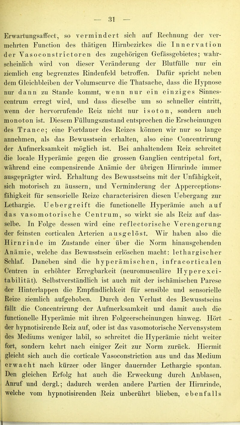 Erwartungsaffect, so vermindert sich auf Rechnung der ver- mehrten Function des thätigen Hirnbezirkes die Innervation der Vasoconstrictoren des zugehörigen Gefässgebietes; wahr- scheinlich wird von dieser Veränderung der Blutfülle nur ein ziemlich eng begrenztes Rindenfeld betroffen. Dafür spricht neben dem Gleichbleiben der Volumscurve die Thatsache, dass die Hypnose nur dann zu Stande kommt, wenn nur ein einziges Sinnes- centrum erregt wird, und dass dieselbe um so schneller eintritt, wenn der hervorrufende Reiz nicht nur i s o t o n, sondern auch monoton ist. Diesem Füllungszustand entsprechen die Erscheinungen des Trance; eine Fortdauer des Reizes können wir nur so lange annehmen, als das Bewusstsein erhalten, also eine Concentrirung der Aufmerksamkeit möglich ist. Bei anhaltendem Reiz schreitet die locale Hyperämie gegen die grossen Ganglien centripetal fort, während eine compensirende Anämie der übrigen Hirnrinde immer ausgeprägter wird. Erhaltung des Bewusstseins mit der Unfähigkeit, sich motorisch zu äussern, und Verminderung der Apperceptions- fähigkeit für sensorielle Reize characterisiren diesen Uebergang zur Lethargie. U eher greift die functionelle Hyperämie auch auf das vasomotorische C e n t r u m, so wirkt sie als Reiz auf das- selbe. In Folge dessen wird eine reflectorische Verengerung der feinsten corticalen Arterien ausgelöst. Wir haben also die Hirnrinde im Zustande einer über die Norm hinausgehenden Anämie, welche das Bewusstsein erlöschen macht: lethargischer Schlaf. Daneben sind die hyperämischen, infracorticalen Centren in erhöhter Erregbarkeit (neuromusculäre Hyperexci- tabilität). Selbstverständlich ist auch mit der ischämischen Parese der Hinterlappen die Empfindlichkeit für sensible und sensorielle Reize ziemlich aufgehoben. Durch den Verlust des Bewusstseins fällt die Concentrirung der Aufmerksamkeit und damit auch die functionelle Hyperämie mit ihren Folgeerscheinungen hinweg. Hört der hypnotisirende Reiz auf, oder ist das vasomotorische Nervensystem des Mediums weniger labil, so schreitet die Hyperämie nicht weiter fort, sondern kehrt nach einiger Zeit zur Norm zurück. Hiermit gleicht sich auch die corticale Vasoconstriction aus und das Medium erwacht nach kürzer oder länger dauernder Lethargie spontan. Den gleichen Erfolg hat auch die Erweckung durch Anblasen, Anruf und dei'gl.; dadurch werden andere Partien der Hirnrinde, welche vom hypnotisirenden Reiz unberührt blieben, ebenfalls