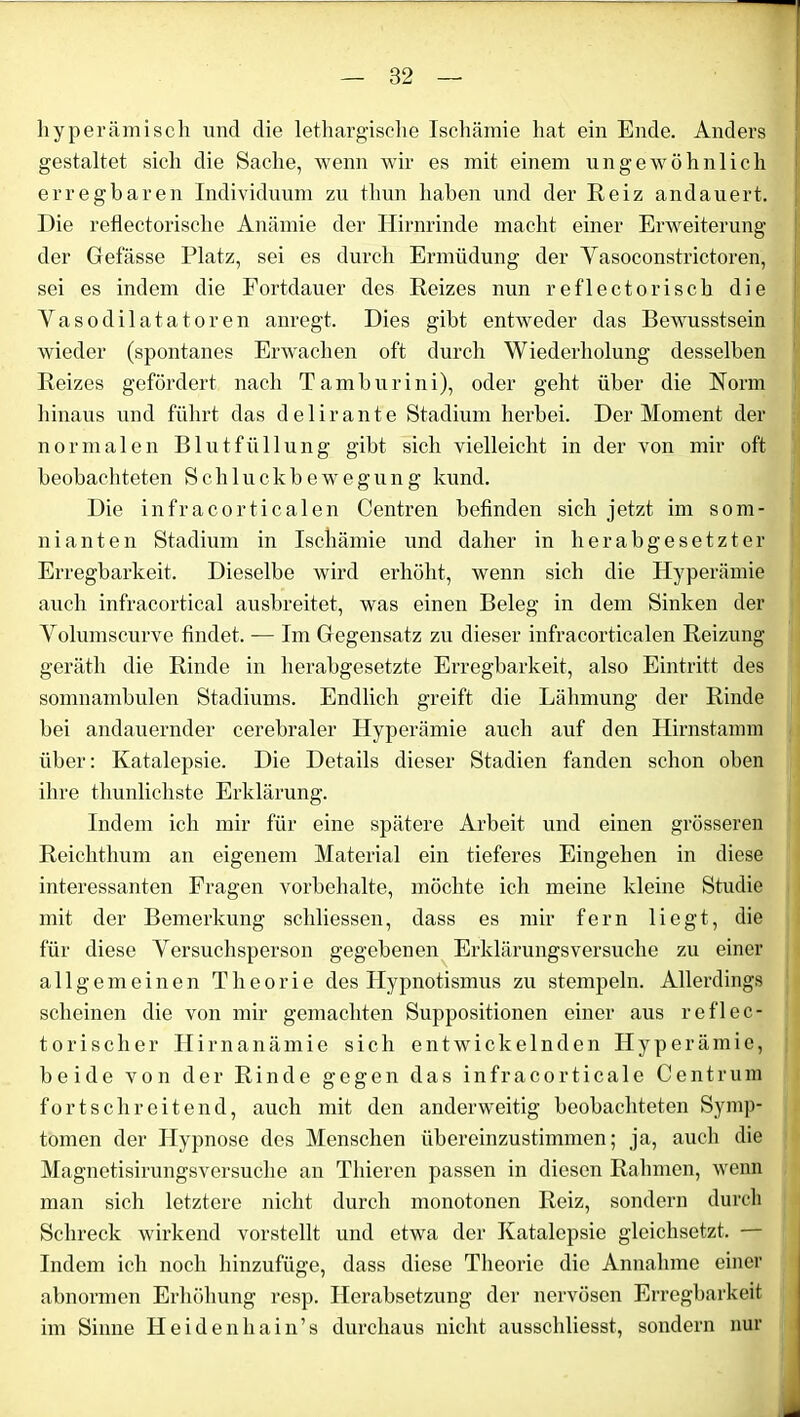 liyperämiseh und die lethargische Ischämie hat ein Ende. Anders gestaltet sich die Sache, wenn wir es mit einem ungewöhnlich erregbaren Individuum zu thun haben und der Reiz andauert. Die reflectorische Anämie der Hirnrinde macht einer Erweiterung der Gefasse Platz, sei es durch Ermüdung der Yasoconstrictoren, sei es indem die Fortdauer des Reizes nun reflectorisch die Yasodilatatoren anregt. Dies gibt entweder das Bewusstsein wieder (spontanes Erwachen oft durch Wiederholung desselben Reizes gefördert nach Tamburini), oder geht über die Norm hinaus und führt das delirante Stadium herbei. Der Moment der normalen Blutfüllung gibt sich vielleicht in der von mir oft beobachteten Schluckbewegung kund. Die infracorticalen Centren befinden sich jetzt im som- nianten Stadium in Ischämie und daher in herabgesetzter Erregbarkeit. Dieselbe wird erhöht, wenn sich die Hyperämie auch infracortical ausbreitet, was einen Beleg in dem Sinken der Yolumscurve findet. — Im Gegensatz zu dieser infracorticalen Reizung geräth die Rinde in herabgesetzte Erregbarkeit, also Eintritt des somnambulen Stadiums. Endlich greift die Lähmung der Rinde bei andauernder cerebraler Hyperämie auch auf den Hirnstannn über: Katalepsie. Die Details dieser Stadien fanden schon oben ihre thunlichste Erklärung. Indem ich mir für eine spätere Arbeit und einen grösseren Reichthum an eigenem Material ein tieferes Eingehen in diese interessanten Fragen Vorbehalte, möchte ich meine kleine Studie mit der Bemerkung schliessen, dass es mir fern liegt, die für diese Yersuchsperson gegebenen Erklärungsversuche zu einer allgemeinen Theorie des Hypnotismus zu stempeln. Allerdings scheinen die von mir gemachten Suppositionen einer aus reflec- torischer H irnanämie sich entwickelnden Hyperämie, beide von der Rinde gegen das infracorticale Centrum fortschreitend, auch mit den anderweitig beobachteten Symp- tomen der Hypnose des Menschen übereinzustimmen; ja, auch die Magnetisirungsversuche an Thieren passen in diesen Rahmen, wenn man sich letztere nicht durch monotonen Reiz, sondern durch Schreck wirkend vorstellt und etwa der Katalepsie gleichsetzt. — Indem ich noch hinzufüge, dass diese Theorie die Annahme einer abnormen Erhöhung resp. Herabsetzung der nervösen Erregbarkeit im Sinne Heidenhain’s durchaus nicht ausschliesst, sondern nur