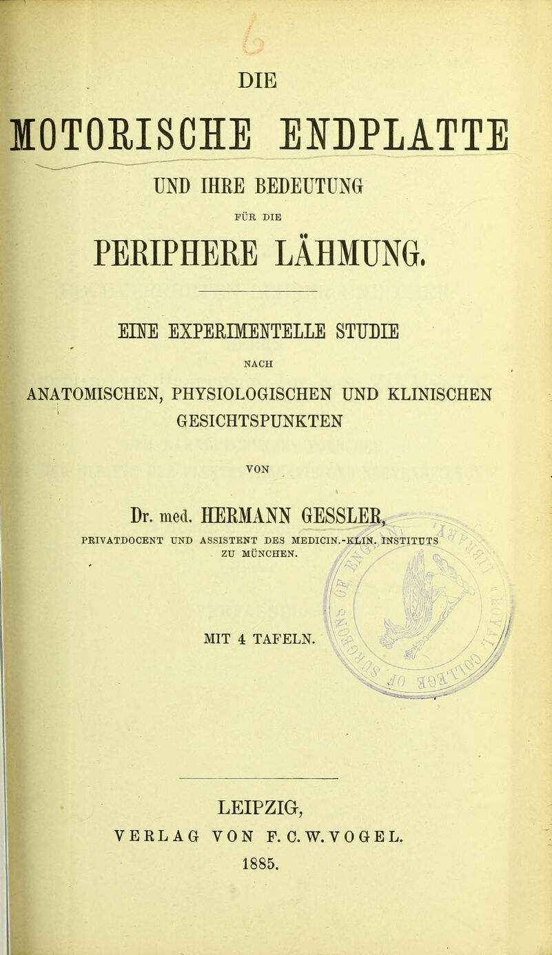 DIE KOTORISCHE ENDPLATTE UND IHRE BEDEUTUNG FÜR DIE PERIPHERE LÄHMUNG. EHE EXPERIMENTELLE STUDIE NACH ANATOMISCHEN, PHYSIOLOGISCHEN UND KLINISCHEN GESICHTSPUNKTEN VON Dr. med. HERMANN GESSLER, PRIVATDOCENT END ASSISTENT DES MEDICIN.-KLIN. INSTITUTS ZU MÜNCHEN. MIT 4 TAFELN. LEIPZIG, VERLAG VON F. C. W. VOGEL. 1885.