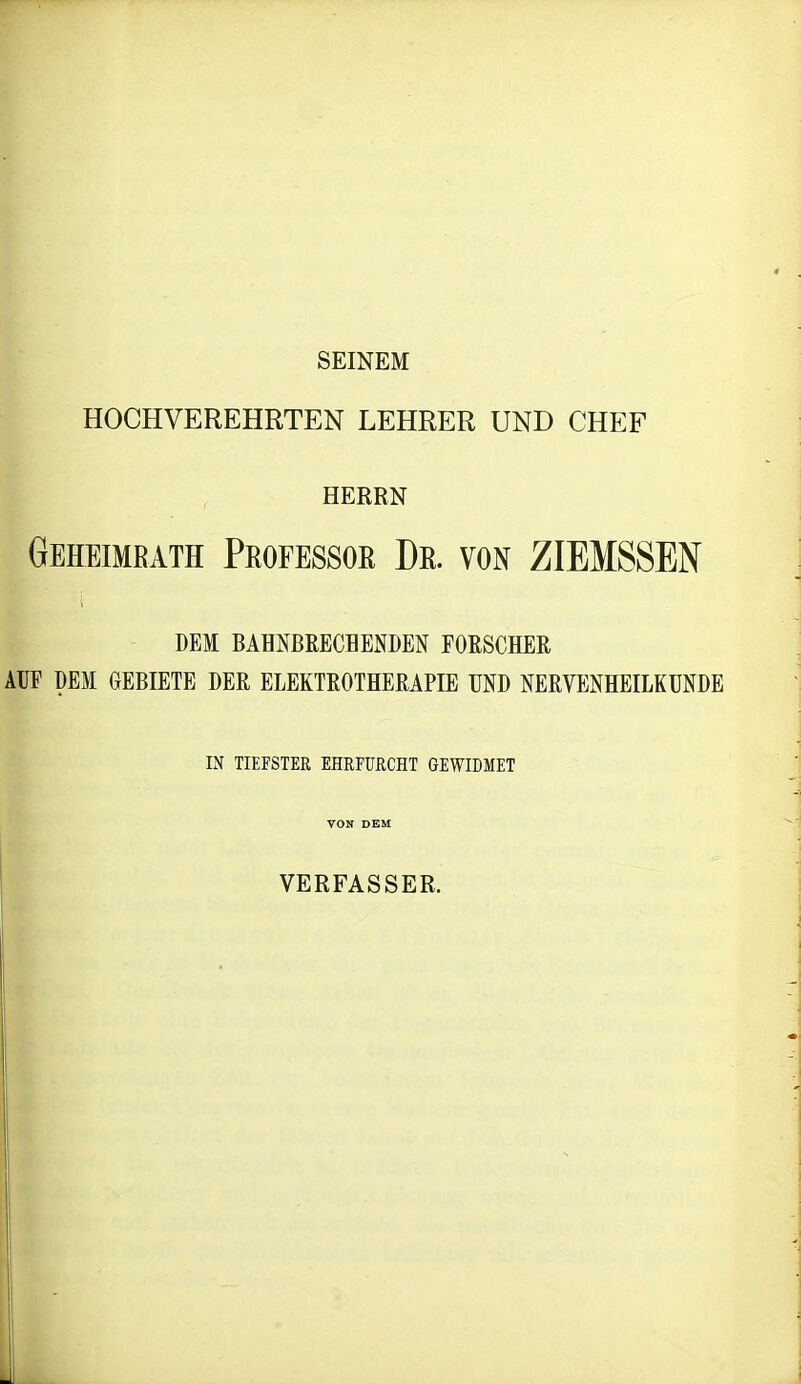 SEINEM HOCHVEREHRTEN LEHRER UND CHEF HERRN Geheimbath Professor Dr. von ZIEMSSEN DEM BAHNBRECHENDEN FORSCHER AUF DEM GEBIETE DER ELEKTROTHERAPIE UND NERVENHEILKUNDE IN TIEFSTER EHRFURCHT GEWIDMET VON DEM VERFASSER. i