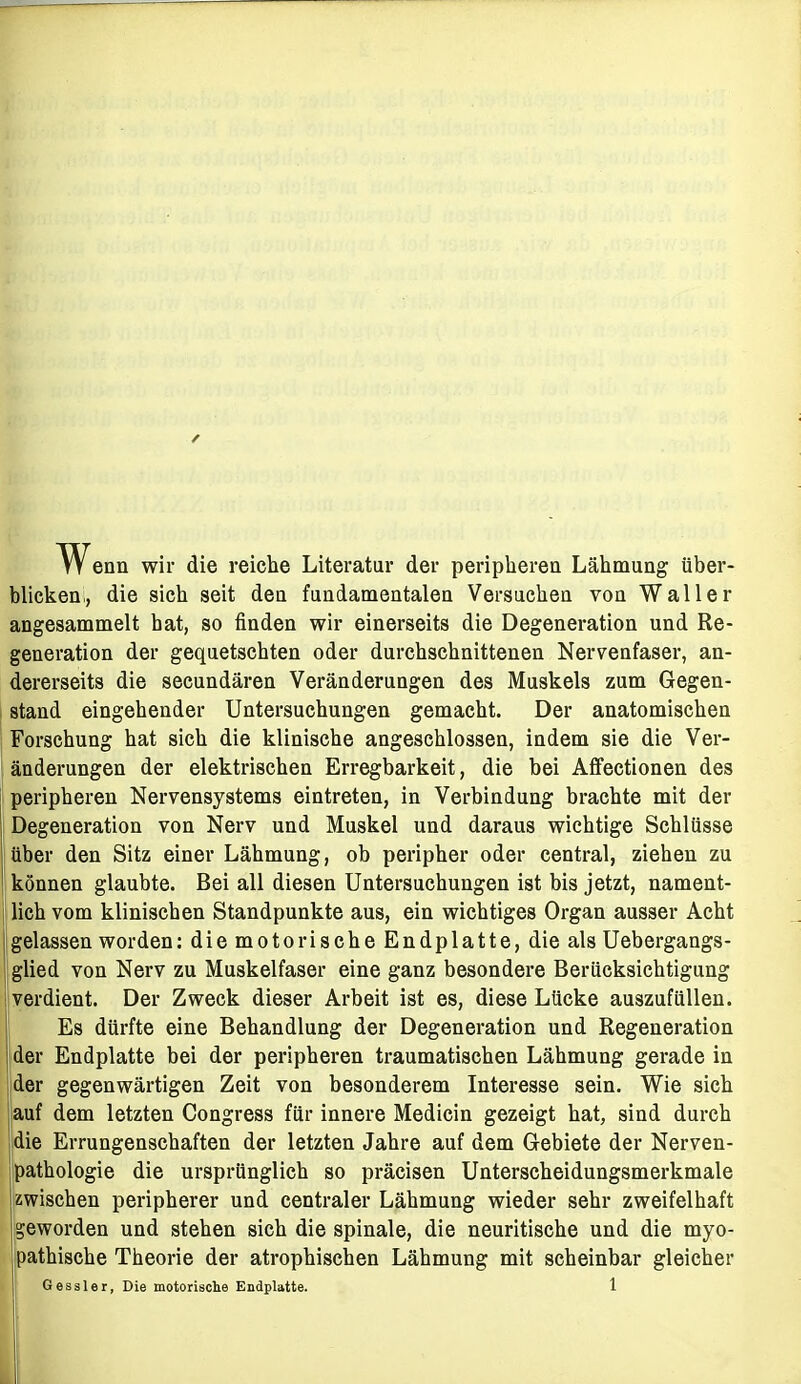 W^enn wir die reiche Literatur der periphereu Lähmung über- blicken,, die sich seit deu fundamentalen Versuchen von Waller angesammelt hat, so finden wir einerseits die Degeneration und Re- generation der gequetschten oder durchschnittenen Nervenfaser, an- dererseits die secundären Veränderungen des Muskels zum Gegen- stand eingehender Untersuchungen gemacht. Der anatomischen Forschung hat sich die klinische angeschlossen, indem sie die Ver- änderungen der elektrischen Erregbarkeit, die bei Affectionen des peripheren Nervensystems eintreten, in Verbindung brachte mit der Degeneration von Nerv und Muskel und daraus wichtige Schlüsse über den Sitz einer Lähmung, ob peripher oder central, ziehen zu können glaubte. Bei all diesen Untersuchungen ist bis jetzt, nament- lich vom klinischen Standpunkte aus, ein wichtiges Organ ausser Acht gelassen worden: die motorische Endplatte, die als Uebergangs- glied von Nerv zu Muskelfaser eine ganz besondere Berücksichtigung verdient. Der Zweck dieser Arbeit ist es, diese Lücke auszufüllen. Es dürfte eine Behandlung der Degeneration und Regeneration der Endplatte bei der peripheren traumatischen Lähmung gerade in der gegenwärtigen Zeit von besonderem Interesse sein. Wie sich auf dem letzten Congress für innere Medicin gezeigt hat, sind durch die Errungenschaften der letzten Jahre auf dem Gebiete der Nerven- pathologie die ursprünglich so präcisen Unterscheidungsmerkmale zwischen peripherer und centraler Lähmung wieder sehr zweifelhaft geworden und stehen sich die spinale, die neuritische und die myo- pathische Theorie der atrophischen Lähmung mit scheinbar gleicher