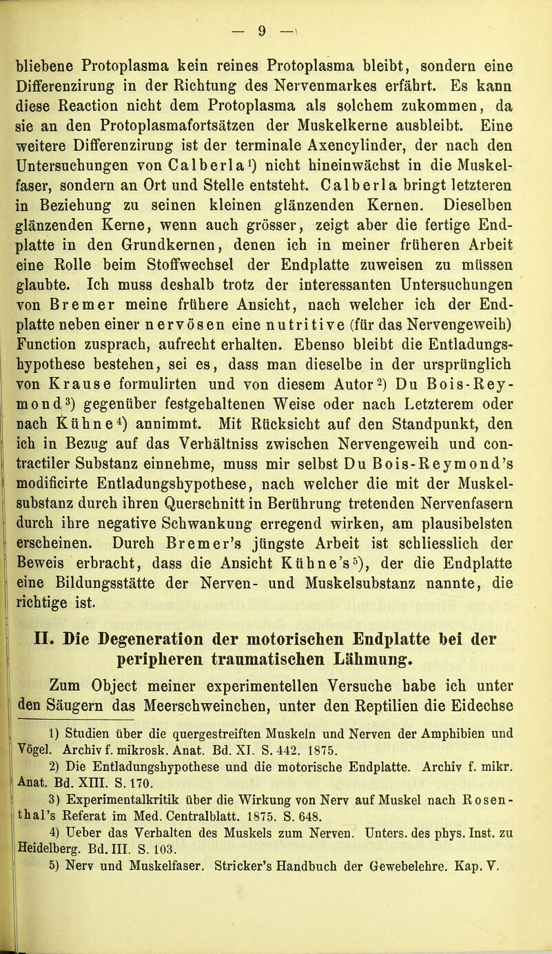 bliebene Protoplasma kein reines Protoplasma bleibt, sondern eine Dififerenzirung in der Richtung des Nervenmarkes erfährt. Es kann diese Reaction nicht dem Protoplasma als solchem zukommen, da sie an den Protoplasmafortsätzen der Muskelkerne ausbleibt. Eine weitere DifferenziruDg ist der terminale Axencylinder, der nach den Untersuchungen von Ca Iber laJ) nicht hineinwächst in die Muskel- faser, sondern an Ort und Stelle entsteht. Calberla bringt letzteren in Beziehung zu seinen kleinen glänzenden Kernen. Dieselben glänzenden Kerne, wenn auch grösser, zeigt aber die fertige End- platte in den Grundkernen, denen ich in meiner früheren Arbeit eine Rolle beim Stoffwechsel der Endplatte zuweisen zu müssen glaubte. Ich muss deshalb trotz der interessanten Untersuchungen von Bremer meine frühere Ansicht, nach welcher ich der End- platte neben einer nervösen eine nutritive (für das Nervengeweih) Function zusprach, aufrecht erhalten. Ebenso bleibt die Entladungs- hypothese bestehen, sei es, dass man dieselbe in der ursprünglich von Krause formulirten und von diesem Autor1 2) Du Bois-Rey- mond3) gegenüber festgehaltenen Weise oder nach Letzterem oder nach Kühne4) annimmt. Mit Rücksicht auf den Standpunkt, den ich in Bezug auf das Verhältniss zwischen Nervengeweih und con- tractiler Substanz einnehme, muss mir selbst Du Bois-Reymond’s modificirte Entladungshypothese, nach welcher die mit der Muskel- substanz durch ihren Querschnitt in Berührung tretenden Nervenfasern durch ihre negative Schwankung erregend wirken, am plausibelsten erscheinen. Durch Bremer’s jüngste Arbeit ist schliesslich der Beweis erbracht, dass die Ansicht Kübne’s5), der die Endplatte eine Bildungsstätte der Nerven- und Muskelsubstanz nannte, die richtige ist. II. Die Degeneration der motorischen Endplatte bei der peripheren traumatischen Lähmung. Zum Object meiner experimentellen Versuche habe ich unter den Säugern das Meerschweinchen, unter den Reptilien die Eidechse 1) Studien über die quergestreiften Muskeln und Nerven der Amphibien und Vögel. Archiv f. mikrosk. Anat. Bd. XI. S. 442. 1875. 2) Die Entladungshypothese und die motorische Endplatte. Archiv f. mikr. Anat. Bd. XIII. S. 170. 3) Experimentalkritik über die Wirkung von Nerv auf Muskel nach Rosen- thal’s Referat im Med. Centralblatt. 1875. S. 648. 4) Ueber das Verhalten des Muskels zum Nerven. Unters, des phys. Inst, zu Heidelberg. Bd. III. S. 103.