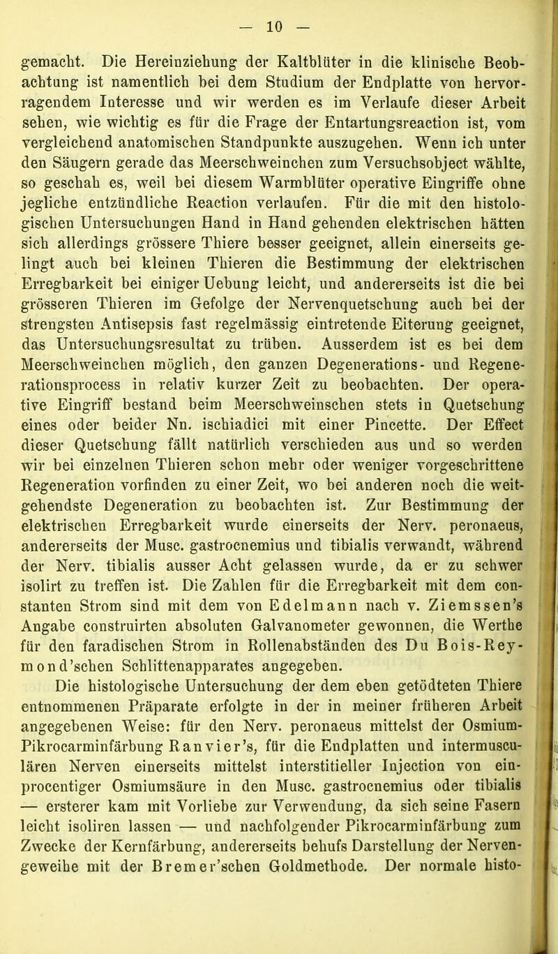 gemacht. Die Hereinziehung der Kaltblüter in die klinische Beob- achtung ist namentlich bei dem Studium der Endplatte von hervor- ragendem Interesse und wir werden es im Verlaufe dieser Arbeit sehen, wie wichtig es für die Frage der Entartungsreaction ist, vom vergleichend anatomischen Standpunkte auszugehen. Wenn ich unter den Säugern gerade das Meerschweinchen zum Versuchsobject wählte, so geschah es, weil bei diesem Warmblüter operative Eingriffe ohne jegliche entzündliche Reaction verlaufen. Für die mit den histolo- gischen Untersuchungen Hand in Hand gehenden elektrischen hätten sich allerdings grössere Thiere besser geeignet, allein einerseits ge- lingt auch bei kleinen Thieren die Bestimmung der elektrischen Erregbarkeit bei einiger Uebung leicht, und andererseits ist die bei grösseren Thieren im Gefolge der Nervenquetschung auch bei der strengsten Antisepsis fast regelmässig eintretende Eiterung geeignet, das Untersuchungsresultat zu trüben. Ausserdem ist es bei dem Meerschweinchen möglich, den ganzen Degenerations- und Regene- rationsprocess in relativ kurzer Zeit zu beobachten. Der opera- tive Eingriff bestand beim Meerschweinschen stets in Quetschung eines oder beider Nn. ischiadici mit einer Pincette. Der Effect dieser Quetschung fällt natürlich verschieden aus und so werden wir bei einzelnen Thieren schon mehr oder weniger vorgeschrittene Regeneration vorfinden zu einer Zeit, wo bei anderen noch die weit- gehendste Degeneration zu beobachten ist. Zur Bestimmung der elektrischen Erregbarkeit wurde einerseits der Nerv, peronaeus, andererseits der Muse, gastroenemius und tibialis verwandt, während der Nerv, tibialis ausser Acht gelassen wurde, da er zu schwer isolirt zu treffen ist. Die Zahlen für die Erregbarkeit mit dem con- stanten Strom sind mit dem von Edelmann nach v. Ziemssen’s Angabe construirten absoluten Galvanometer gewonnen, die Wertlie für den faradischen Strom in Rollenabständen des Du Bois-Rey- mond’schen Schlittenapparates angegeben. Die histologische Untersuchung der dem eben getödteten Thiere entnommenen Präparate erfolgte in der in meiner früheren Arbeit angegebenen Weise: für den Nerv, peronaeus mittelst der Osmium- Pikrocarminfärbung Ran vier’s, für die Endplatten und intermuscu- lären Nerven einerseits mittelst interstitieller Injection von ein- procentiger Osmiumsäure in den Muse, gastroenemius oder tibialis — ersterer kam mit Vorliebe zur Verwendung, da sich seine Fasern leicht isoliren lassen — und nachfolgender Pikrocarminfärbung zum Zwecke der Kernfärbung, andererseits behufs Darstellung der Nerven- geweihe mit der Bremer’schen Goldmethode. Der normale histo-