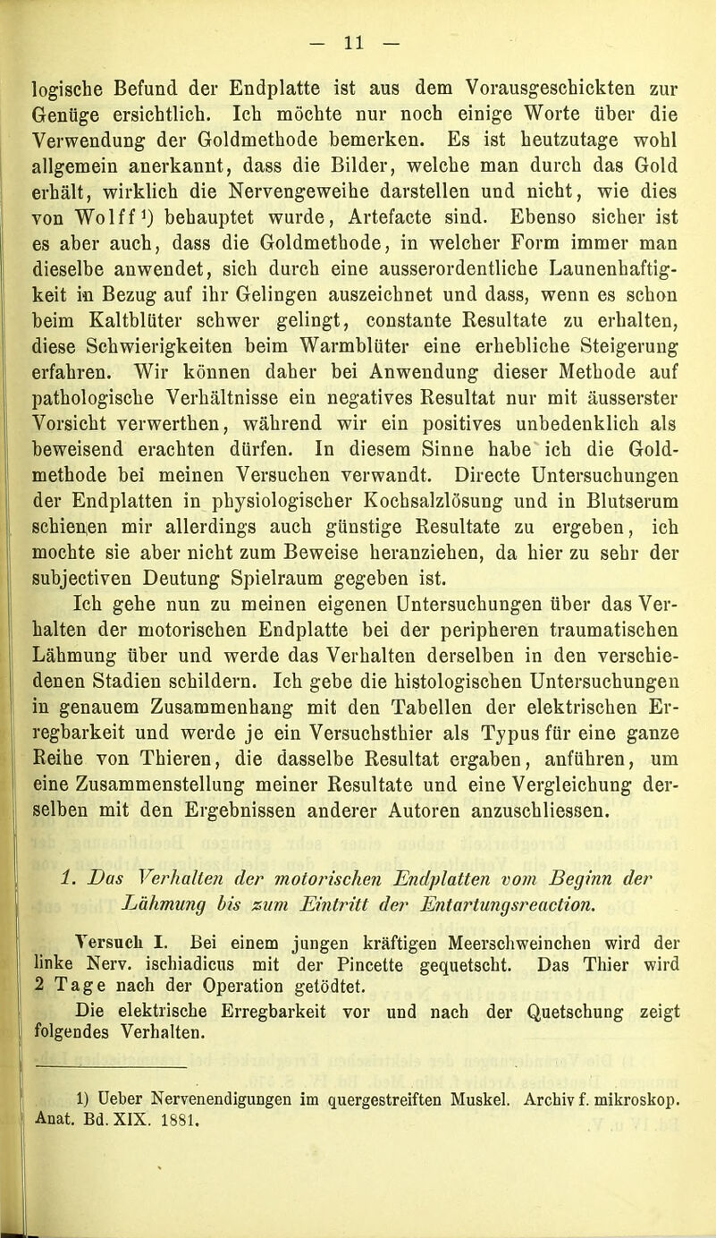 logische Befund der Endplatte ist aus dem Vorausgeschickten zur Genüge ersichtlich. Ich möchte nur noch einige Worte über die Verwendung der Goldmethode bemerken. Es ist heutzutage wohl allgemein anerkannt, dass die Bilder, welche man durch das Gold erhält, wirklich die Nervengeweihe darstellen und nicht, wie dies von Wolff1) behauptet wurde, Artefacte sind. Ebenso sicher ist es aber auch, dass die Goldmethode, in welcher Form immer man dieselbe anwendet, sich durch eine ausserordentliche Launenhaftig- keit in Bezug auf ihr Gelingen auszeichnet und dass, wenn es schon beim Kaltblüter schwer gelingt, constante Resultate zu erhalten, diese Schwierigkeiten beim Warmblüter eine erhebliche Steigerung erfahren. Wir können daher bei Anwendung dieser Methode auf pathologische Verhältnisse ein negatives Resultat nur mit äusserster Vorsicht verwerthen, während wir ein positives unbedenklich als beweisend erachten dürfen. In diesem Sinne habe ich die Gold- methode bei meinen Versuchen verwandt. Directe Untersuchungen der Endplatten in physiologischer Kochsalzlösung und in Blutserum schienen mir allerdings auch günstige Resultate zu ergeben, ich mochte sie aber nicht zum Beweise heranziehen, da hier zu sehr der subjectiven Deutung Spielraum gegeben ist. Ich gehe nun zu meinen eigenen Untersuchungen über das Ver- halten der motorischen Endplatte bei der peripheren traumatischen Lähmung über und werde das Verhalten derselben in den verschie- denen Stadien schildern. Ich gebe die histologischen Untersuchungen in genauem Zusammenhang mit den Tabellen der elektrischen Er- regbarkeit und werde je ein Versuchsthier als Typus für eine ganze Reihe von Thieren, die dasselbe Resultat ergaben, anführen, um eine Zusammenstellung meiner Resultate und eine Vergleichung der- selben mit den Ergebnissen anderer Autoren anzuschliessen. 11. Das Verhalten der motorischen Endplatten vom Beginn der Lähmung bis zum Eintritt der Entartungsreaction. Versuch I. Bei einem jungen kräftigen Meerschweinchen wird der linke Nerv, ischiadicus mit der Pincette gequetscht. Das Thier wird 2 Tage nach der Operation getödtet. Die elektrische Erregbarkeit vor und nach der Quetschung zeigt folgendes Verhalten. 1) Ueber Nervenendigungen im quergestreiften Muskel. Archiv f. mikroskop. Anat. Bd. XIX. 1881. I;