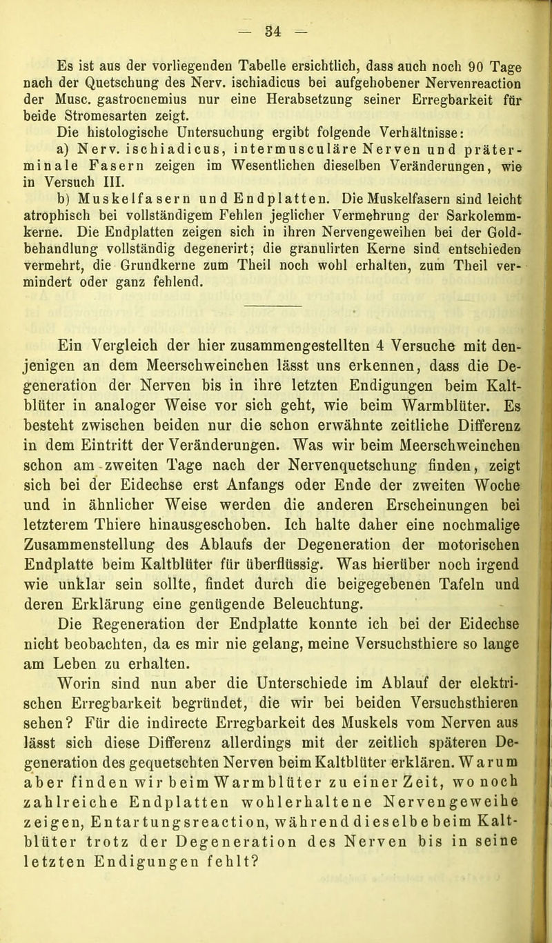 Es ist aus der vorliegenden Tabelle ersichtlich, dass auch noch 90 Tage nach der Quetschung des Nerv, ischiadicus bei aufgehobener Nervenreaction der Muse, gastroenenaius nur eine Herabsetzung seiner Erregbarkeit für beide Stromesarten zeigt. Die histologische Untersuchung ergibt folgende Verhältnisse: a) Nerv, ischiadicus, intermusculäre Nerven und präter- minale Fasern zeigen im Wesentlichen dieselben Veränderungen, wie in Versuch III. b) Muskelfasern un d Endp 1 atten. Die Muskelfasern sind leicht atrophisch bei vollständigem Fehlen jeglicher Vermehrung der Sarkolemm- kerne. Die Endplatten zeigen sich in ihren Nervengeweihen bei der Gold- behandlung vollständig degenerirt; die granulirten Kerne sind entschieden vermehrt, die Grundkerne zum Theil noch wohl erhalten, zum Theil ver- mindert oder ganz fehlend. Ein Vergleich der hier zusammengestellten 4 Versuche mit den- jenigen an dem Meerschweinchen lässt uns erkennen, dass die De- generation der Nerven bis in ihre letzten Endigungen beim Kalt- blüter in analoger Weise vor sich geht, wie beim Warmblüter. Es besteht zwischen beiden nur die schon erwähnte zeitliche Differenz in dem Eintritt der Veränderungen. Was wir beim Meerschweinchen schon am zweiten Tage nach der Nervenquetschung finden, zeigt sich bei der Eidechse erst Anfangs oder Ende der zweiten Woche und in ähnlicher Weise werden die anderen Erscheinungen bei letzterem Thiere hinausgeschoben. Ich halte daher eine nochmalige Zusammenstellung des Ablaufs der Degeneration der motorischen Endplatte beim Kaltblüter für überflüssig. Was hierüber noch irgend wie unklar sein sollte, findet durch die beigegebenen Tafeln und deren Erklärung eine genügende Beleuchtung. Die Regeneration der Endplatte konnte ich bei der Eidechse nicht beobachten, da es mir nie gelang, meine Versuchsthiere so lange am Leben zu erhalten. Worin sind nun aber die Unterschiede im Ablauf der elektri- schen Erregbarkeit begründet, die wir bei beiden Versuchsthieren sehen ? Für die indirecte Erregbarkeit des Muskels vom Nerven aus lässt sich diese Differenz allerdings mit der zeitlich späteren De- generation des gequetschten Nerven beim Kaltblüter erklären. Warum aber finden wir beim War mblüter zu einer Zeit, wonoch zahlreiche Endplatten wohlerhaltene Nervengeweihe zeigen, Entartungsreaction, während dieselbe beim Kalt- blüter trotz der Degeneration des Nerven bis in seine letzten Endigungen fehlt?