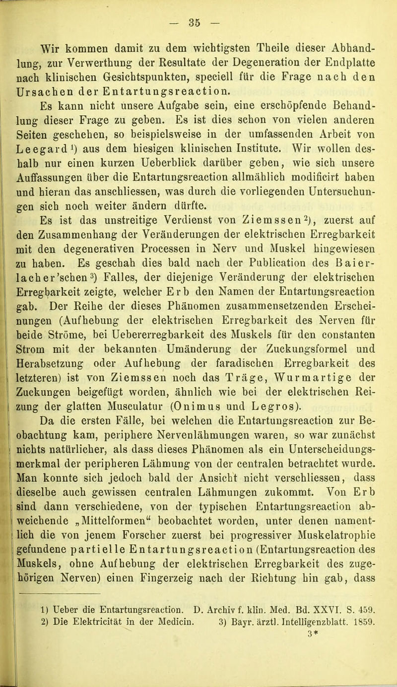 Wir kommen damit zu dem wichtigsten Theile dieser Abhand- lung, zur Verwerthung der Resultate der Degeneration der Endplatte nach klinischen Gesichtspunkten, speciell für die Frage nach den Ursachen der Entartungsreaction. Es kann nicht unsere Aufgabe sein, eine erschöpfende Behand- lung dieser Frage zu geben. Es ist dies schon von vielen anderen Seiten geschehen, so beispielsweise in der umfassenden Arbeit von Leegard1) aus dem hiesigen klinischen Institute. Wir wollen des- halb nur einen kurzen Ueberblick darüber geben, wie sich unsere Auffassungen über die Entartungsreaction allmählich modificirt haben und hieran das anschliessen, was durch die vorliegenden Untersuchun- gen sich noch weiter ändern dürfte. Es ist das unstreitige Verdienst von Ziemssen2), zuerst auf den Zusammenhang der Veränderungen der elektrischen Erregbarkeit mit den degenerativen Processen in Nerv und Muskel hingewiesen zu haben. Es geschah dies bald nach der Publication des Baier- 1 a eher'sehen3) Falles, der diejenige Veränderung der elektrischen j Erregbarkeit zeigte, welcher Erb den Namen der Entartungsreaction gab. Der Reihe der dieses Phänomen zusammensetzenden Erschei- nungen (Aufhebung der elektrischen Erregbarkeit des Nerven für beide Ströme, bei Uebererregbarkeit des Muskels für den constanten Strom mit der bekannten Umänderung der Zuckungsformel und Herabsetzung oder Aufhebung der faradischen Erregbarkeit des letzteren) ist von Ziemssen noch das Träge, Wurmartige der Zuckungen beigefügt worden, ähnlich wie bei der elektrischen Rei- zung der glatten Musculatur (Onimus und Legros). Da die ersten Fälle, bei welchen die Entartungsreaction zur Be- obachtung kam, periphere Nervenlähmungen waren, so war zunächst nichts natürlicher, als dass dieses Phänomen als ein Unterscheidungs- merkmal der peripheren Lähmung von der centralen betrachtet wurde. Man konnte sich jedoch bald der Ansicht nicht verschliesseu, dass dieselbe auch gewissen centralen Lähmungen zukommt. Von Erb sind dann verschiedene, von der typischen Entartungsreaction ab- weichende „Mittelformen“ beobachtet worden, unter denen nament- lich die von jenem Forscher zuerst bei progressiver Muskelatrophie gefundene partielle Entartungsreaction (Entartungsreaction des Muskels, ohne Aufhebung der elektrischen Erregbarkeit des zuge- hörigen Nerven) einen Fingerzeig nach der Richtung hin gab, dass 1) Ueber die Entartungsreaction. D. Archiv f. klin. Med. Bd. XXVI. S. 459. 2) Die Elektricität in der Medicin. 3) Bayr. ärztl. Intelligenzblatt. 1859. 3*