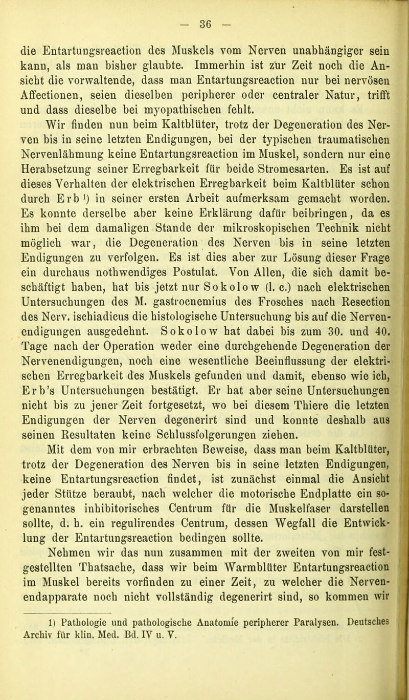 die Entartungsreaction des Muskels vom Nerven unabhängiger sein kann, als man bisher glaubte. Immerhin ist zur Zeit noch die An- sicht die vorwaltende, dass man Entartungsreaction nur bei nervösen Affectionen, seien dieselben peripherer oder centraler Natur, trifft und dass dieselbe bei myopathischen fehlt. Wir finden nun beim Kaltblüter, trotz der Degeneration des Ner- ven bis in seine letzten Endigungen, bei der typischen traumatischen Nervenlähmung keine Entartungsreaction im Muskel, sondern nur eine Herabsetzung seiner Erregbarkeit für beide Stromesarten. Es ist auf dieses Verhalten der elektrischen Erregbarkeit beim Kaltblüter schon durch Erb1) in seiner ersten Arbeit aufmerksam gemacht worden. Es konnte derselbe aber keine Erklärung dafür beibringen, da es ihm bei dem damaligen Stande der mikroskopischen Technik nicht möglich war, die Degeneration des Nerven bis in seine letzten Endigungen zu verfolgen. Es ist dies aber zur Lösung dieser Frage ein durchaus nothwendiges Postulat. Von Allen, die sich damit be- schäftigt haben, hat bis jetzt nur Sokolow (1. c.) nach elektrischen Untersuchungen des M. gastrocnemius des Frosches nach Resection des Nerv, ischiadicus die histologische Untersuchung bis auf die Nerven- endigungen ausgedehnt. Sokolow hat dabei bis zum 30. und 40. Tage nach der Operation weder eine durchgehende Degeneration der Nervenendigungen, noch eine wesentliche Beeinflussung der elektri- schen Erregbarkeit des Muskels gefunden und damit, ebenso wie ich, Erb’s Untersuchungen bestätigt. Er hat aber seine Untersuchungen nicht bis zu jener Zeit fortgesetzt, wo bei diesem Thiere die letzten Endigungen der Nerven degenerirt sind und konnte deshalb aus seinen Resultaten keine Schlussfolgerungen ziehen. Mit dem von mir erbrachten Beweise, dass man beim Kaltblüter, trotz der Degeneration des Nerven bis in seine letzten Endigungen, keine Entartungsreaction findet, ist zunächst einmal die Ansicht jeder Stütze beraubt, nach welcher die motorische Endplatte ein so- genanntes inhibitorisches Centrum für die Muskelfaser darstellen sollte, d. h. ein regulirendes Centrum, dessen Wegfall die Entwick- lung der Entartungsreaction bedingen sollte. Nehmen wir das nun zusammen mit der zweiten von mir fest- gestellten Thatsache, dass wir beim Warmblüter Entartungsreaction im Muskel bereits vorfinden zu einer Zeit, zu welcher die Nerven- endapparate noch nicht vollständig degenerirt sind, so kommen wir 1) Pathologie und pathologische Anatonne peripherer Paralysen. Deutsches Archiv für klin. Med. Bd. IV u. V.