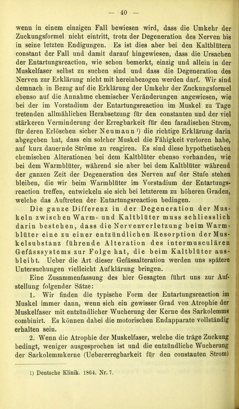 wenn in einem einzigen Fall bewiesen wird, dass die Umkehr der Zuckungsformel nicht eintritt, trotz der Degeneration des Nerven bis in seine letzten Endigungen. Es ist dies aber bei den Kaltblütern constant der Fall und damit darauf hingewiesen, dass die Ursachen der Entartungsreaction, wie schon bemerkt, einzig und allein in der Muskelfaser selbst zu suchen sind und dass die Degeneration des Nerven zur Erklärung nicht mit hereinbezogen werden darf. Wir sind demnach in Bezug auf die Erklärung der Umkehr der Zuckungsformel ebenso auf die Annahme chemischer Veränderungen angewiesen, wie bei der im Vorstadium der Entartungsreaction im Muskel zu Tage tretenden allmählichen Herabsetzung für den constanten und der viel stärkeren Verminderung der Erregbarkeit für den faradischen Strom, für deren Erlöschen sicher Neumann1) die richtige Erklärung darin abgegeben hat, dass ein solcher Muskel die Fähigkeit verloren habe, auf kurz dauernde Ströme zu reagiren. Es sind diese hypothetischen chemischen Alterationen bei dem Kaltblüter ebenso vorhanden, wie bei dem Warmblüter, während sie aber bei dem Kaltblüter während der ganzen Zeit der Degeneration des Nerven auf der Stufe stehen bleiben, die wir beim Warmblüter im Vorstadium der Entartungs- reaction treffen, entwickeln sie sich bei letzterem zu höheren Graden, welche das Auftreten der Entartungsreaction bedingen. Die ganze Differenz in der Degeneration der Mus- keln zwisch en Warm- und Kaltblüter muss schliesslich darin bestehen, dass die Nervenverletzung beim Warm- blüter eine zu einer entzündlichen Resorption derMus- kelsubstanz führende Alteration des intermusculären Gefässsystems zur Folge hat, die beim Kaltblüter aus- bleibt. Ueber die Art dieser Gefässalteration werden uns spätere Untersuchungen vielleicht Aufklärung bringen. Eine Zusammenfassung des hier Gesagten führt uns zur Auf- stellung folgender Sätze: 1. Wir finden die typische Form der Entartungsreaction im Muskel immer dann, wenn sich ein gewisser Grad von Atrophie der Muskelfaser mit entzündlicher Wucherung der Kerne des Sarkolemms combinirt. Es können dabei die motorischen Endapparate vollständig erhalten sein. 2. Wenn die Atrophie der Muskelfaser, welche die träge Zuckung bedingt, weniger ausgesprochen ist und die entzündliche Wucherung der Sarkolemmkerne (Uebererregbarkeit für den constanten Strom) 1) Deutsche Klinik. 1864. Nr. 7.