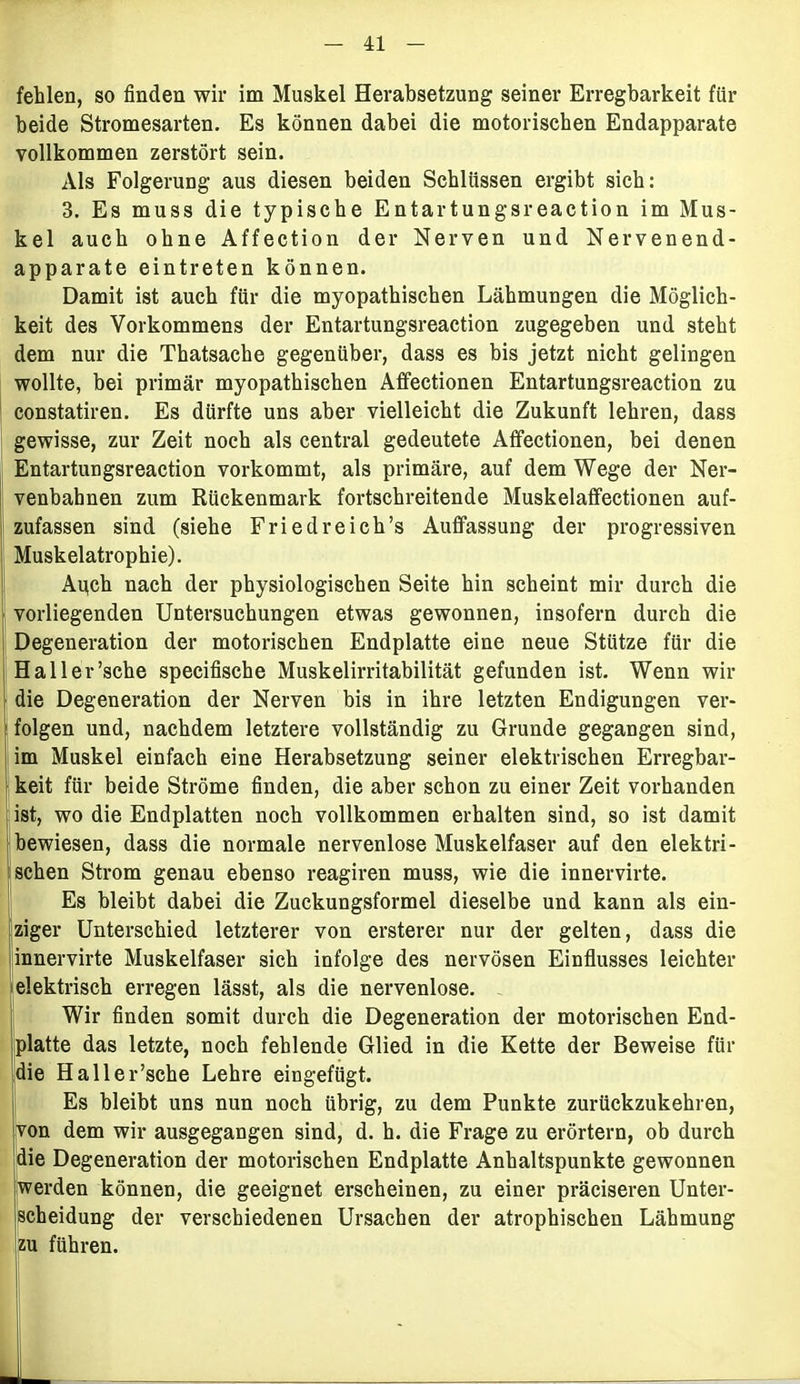 fehlen, so finden wir im Muskel Herabsetzung seiner Erregbarkeit für beide Stromesarten. Es können dabei die motorischen Endapparate vollkommen zerstört sein. Als Folgerung aus diesen beiden Schlüssen ergibt sich: 3. Es muss die typische Entartungsreaction im Mus- kel auch ohne Affection der Nerven und Nervenend- apparate eintreten können. Damit ist auch für die myopathischen Lähmungen die Möglich- keit des Vorkommens der Entartungsreaction zugegeben und steht dem nur die Thatsache gegenüber, dass es bis jetzt nicht gelingen wollte, bei primär myopathischen Affectionen Entartungsreaction zu constatiren. Es dürfte uns aber vielleicht die Zukunft lehren, dass gewisse, zur Zeit noch als central gedeutete Affectionen, bei denen Entartungsreaction vorkommt, als primäre, auf dem Wege der Ner- venbahnen zum Rückenmark fortschreitende Muskelaffectionen auf- zufassen sind (siehe Friedreich’s Auffassung der progressiven Muskelatrophie). Apch nach der physiologischen Seite hin scheint mir durch die vorliegenden Untersuchungen etwas gewonnen, insofern durch die Degeneration der motorischen Endplatte eine neue Stütze für die Haller’sche specifische Muskelirritabilität gefunden ist. Wenn wir die Degeneration der Nerven bis in ihre letzten Endigungen ver- folgen und, nachdem letztere vollständig zu Grunde gegangen sind, im Muskel einfach eine Herabsetzung seiner elektrischen Erregbar- keit für beide Ströme finden, die aber schon zu einer Zeit vorhanden ist, wo die Endplatten noch vollkommen erhalten sind, so ist damit bewiesen, dass die normale nervenlose Muskelfaser auf den elektri- schen Strom genau ebenso reagiren muss, wie die innervirte. Es bleibt dabei die Zuckungsformel dieselbe und kann als ein- ziger Unterschied letzterer von ersterer nur der gelten, dass die innervirte Muskelfaser sich infolge des nervösen Einflusses leichter elektrisch erregen lässt, als die nervenlose. Wir finden somit durch die Degeneration der motorischen End- platte das letzte, noch fehlende Glied in die Kette der Beweise für die Haller’sche Lehre eingefügt. Es bleibt uns nun noch übrig, zu dem Punkte zurückzukehren, von dem wir ausgegangen sind, d. h. die Frage zu erörtern, ob durch die Degeneration der motorischen Endplatte Anhaltspunkte gewonnen werden können, die geeignet erscheinen, zu einer präciseren Unter- scheidung der verschiedenen Ursachen der atrophischen Lähmung zu führen.