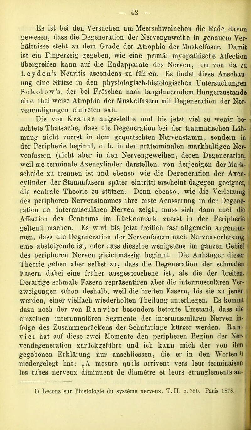 Es ist bei den Versuchen am Meerschweinchen die Rede davon gewesen, dass die Degeneration der Nervengeweihe in genauem Ver- hältnisse steht zu dem Grade der Atrophie der Muskelfaser. Damit ist ein Fingerzeig gegeben, wie eine primär myopathische Affection übergreifen kann auf die Endapparate des Nerven, um von da zu Leyden’s Neuritis ascendens zu führen. Es findet diese Anschau- ung eine Stütze in den physiologisch-histologischen Untersuchungen Sokolow’s, der bei Fröschen nach langdauerndem Hungerzustande eine theilweise Atrophie der Muskelfasern mit Degeneration der Ner- venendigungen eintreten sah. Die von Krause aufgestellte und bis jetzt viel zu wenig be- achtete Thatsache, dass die Degeneration bei der traumatischen Läh- mung nicht zuerst in dem gequetschten Nervenstamm, sondern in der Peripherie beginnt, d. h. in den präterminalen markhaltigen Ner- venfasern (nicht aber in den Nervengeweihen, deren Degeneration, weil sie terminale Axencylinder darstellen, von derjenigen der Mark- scheide zu trennen ist und ebenso wie die Degeneration der Axen- cylinder der Stammfasern später eintritt) erscheint dagegen geeignet, die centrale Theorie zu stützen. Denn ebenso, wie die Verletzung des peripheren Nervenstammes ihre erste Aeusserung in der Degene- ration der intermusculären Nerven zeigt, muss sich dann auch die Affection des Centrums im Rückenmark zuerst in der Peripherie geltend machen. Es wird bis jetzt freilich fast allgemein angenom- men, dass die Degeneration der Nervenfasern nach Nervenverletzung eine absteigende ist, oder dass dieselbe wenigstens im ganzen Gebiet des peripheren Nerven gleichmässig beginnt. Die Anbänger dieser Theorie geben aber selbst zu, dass die Degeneration der schmalen Fasern dabei eine früher ausgesprochene ist, als die der breiten. Derartige schmale Fasern repräsentiren aber die intermusculären Ver- zweigungen schon deshalb, weil die breiten Fasern, bis sie zu jenen werden, einer vielfach wiederholten Theilung unterliegen. Es kommt dazu noch der von Ran vier besonders betonte Umstand, dass die einzelnen interannulären Segmente der intermusculären Nerven in- folge des Zusammenrück'ens der Scbnürringe kürzer werden. Ran- vier hat auf diese zwei Momente den peripheren Beginn der Ner- vendegeneration zurückgeführt und ich kann mich der von ihm gegebenen Erklärung nur anschliessen, die er in den Worten1) a niedergelegt hat: „A. mesure qu’ils arrivent vers leur terminaison les tubes nerveux diminuent de diametre et leurs ötranglements an- 1) Legons sur l’histologie du Systeme nerveux. T. II. p. 350. Paris 1878. *