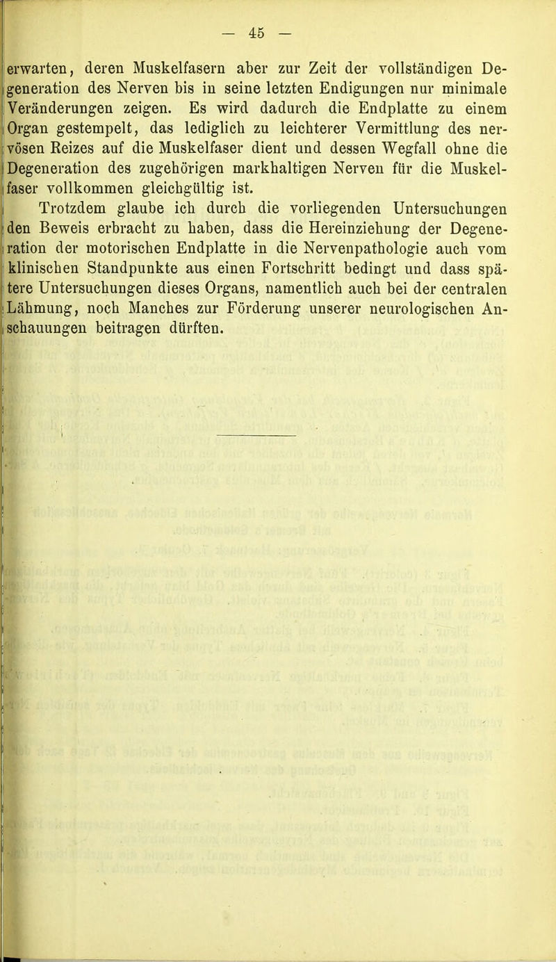 erwarten, deren Muskelfasern aber zur Zeit der vollständigen De- generation des Nerven bis in seine letzten Endigungen nur minimale Veränderungen zeigen. Es wird dadurch die Endplatte zu einem Organ gestempelt, das lediglich zu leichterer Vermittlung des ner- vösen Reizes auf die Muskelfaser dient und dessen Wegfall ohne die Degeneration des zugehörigen markhaltigen Nerven für die Muskel- faser vollkommen gleichgültig ist. Trotzdem glaube ich durch die vorliegenden Untersuchungen den Beweis erbracht zu haben, dass die Hereinziehung der Degene- ration der motorischen Endplatte in die Nervenpathologie auch vom klinischen Standpunkte aus einen Fortschritt bedingt und dass spä- tere Untersuchungen dieses Organs, namentlich auch bei der centralen Lähmung, noch Manches zur Förderung unserer neurologischen An- schauungen beitragen dürften.