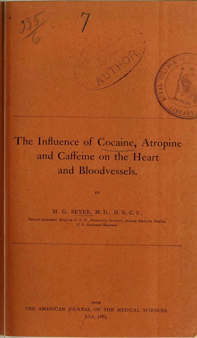 The Influence of Cocaine, Atropine and Caffeine on the Heart and Bloodvessels. H. G. BEYER, M. D., M. R. C. S., Passed Assistant Surgeon U. S. N., Honorary Curator, Section Materia Medica, U. S. National Museum. FROM THE AMERICAN JOURNAL OF THE MEDICAL SCIENCES. July, 1885.