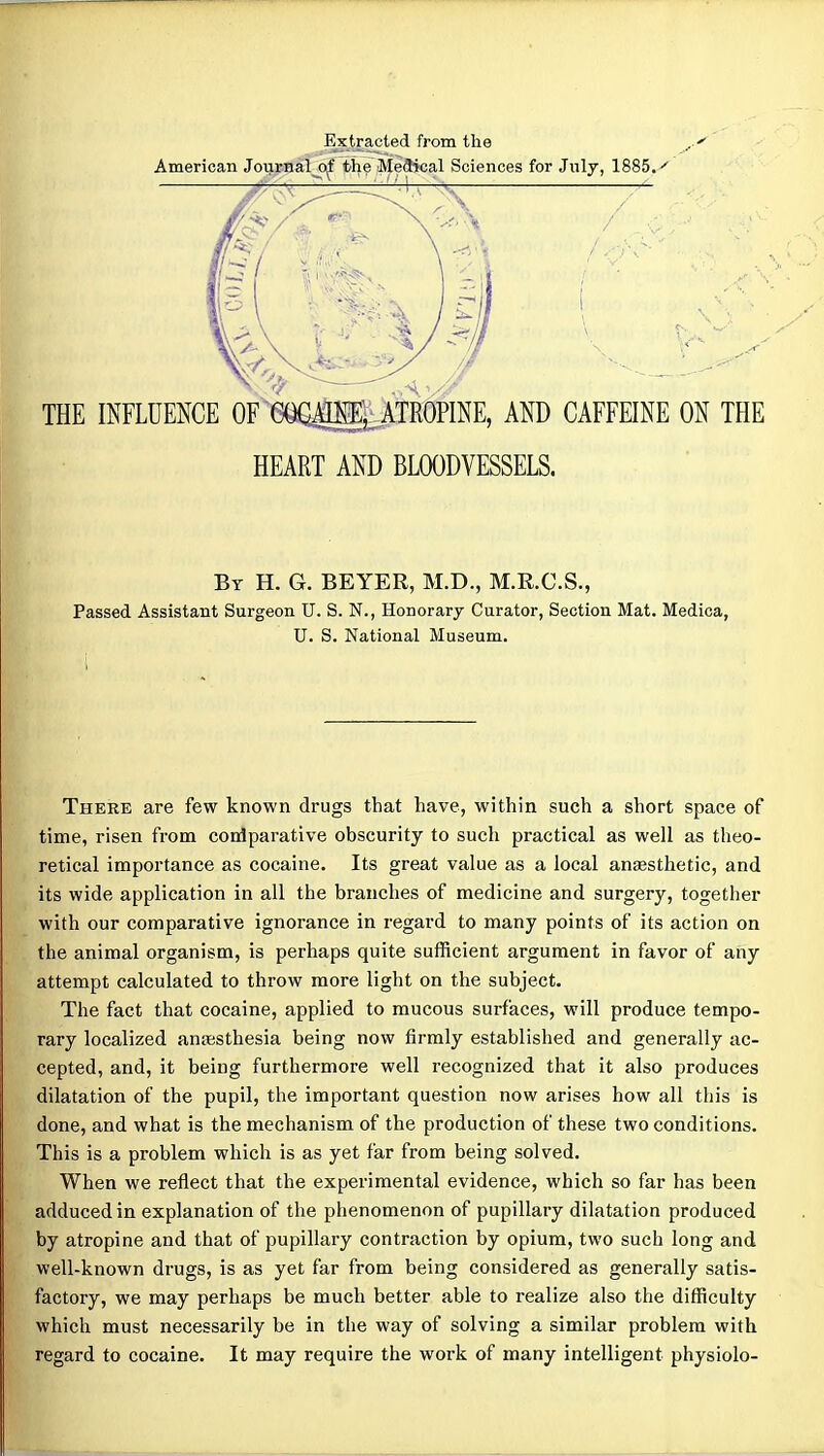 Extracted from the American Journal^ the M[e3ical Sciences for July, 1885.'' By H. G. BEYER, M.D., M.R.C.S., Passed Assistant Surgeon U. S. N., Honorary Curator, Section Mat. Medica, U. S. National Museum. There are few known drugs that have, within such a short space of time, risen from comparative obscurity to such practical as well as theo- retical importance as cocaine. Its great value as a local ansesthetic, and its wide application in all the branches of medicine and surgery, together with our comparative ignorance in regard to many points of its action on the animal organism, is perhaps quite sufficient argument in favor of any attempt calculated to throw more light on the subject. The fact that cocaine, applied to mucous surfaces, will produce tempo- rary localized anesthesia being now firmly established and generally ac- cepted, and, it being furthermore well recognized that it also produces dilatation of the pupil, the important question now arises how all this is done, and what is the mechanism of the production of these two conditions. This is a problem which is as yet far from being solved. When we reflect that the experimental evidence, which so far has been adduced in explanation of the phenomenon of pupillary dilatation produced by atropine and that of pupillary contraction by opium, two such long and well-known drugs, is as yet far from being considered as generally satis- factory, we may perhaps be much better able to realize also the difficulty which must necessarily be in the way of solving a similar problem with regard to cocaine. It may require the work of many intelligent physiolo-