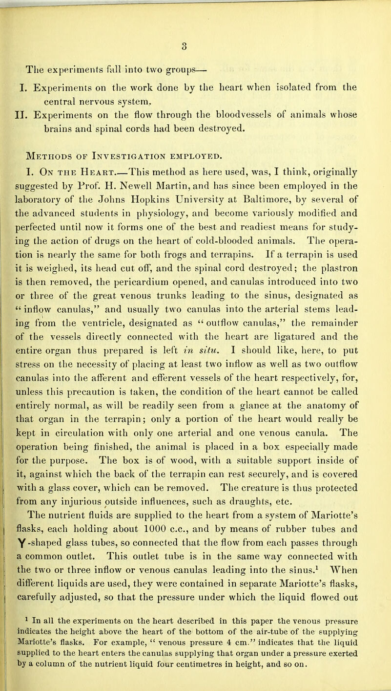 The experiments fall into two groups— I. Experiments on tlie work done by the heart when isolated from the central nervous system. II. Experiments on the flow through the bloodvessels of animals whose brains and spinal cords had been destroyed. Mp:thods of Investigation employed. I. On the Heart This method as here used, was, I think, originally suggested by Prof. H. Newell Martin, and has since been employed in the laboratory of the Johns Hopkins University at Baltimore, by several of the advanced students in physiology, and become variously modified and perfected until now it forms one of the best and readiest means for study- ing the action of drugs on the heart of cold-blooded animals. Tiie opera- tion is nearly the same for both frogs and terrapins. If a terrapin is used it is weighed, its head cut off, and the spinal cord destroyed; the plastron is then removed, the pericardium opened, and canulas introduced into two or three of the great venous trunks leading to the sinus, designated as  inflow canulas, and usually two canulas into the arterial stems lead- ing from the ventricle, designated as  outflow canulas, the remainder of the vessels directly connected with the heart are ligatured and the entire organ thus prepared is left in situ. I should like, here, to put stress on the necessity of placing at least two inflow as well as two outflow canulas into the afferent and efferent vessels of the heart respectively, for, unless this precaution is taken, the condition of the heart cannot be called entirely normal, as will be readily seen from a glance at the anatomy of that organ in the terrapin; only a portion of the heart would really be kept in circulation with only one arterial and one venous canula. The operation being finished, the animal is placed in a box especially made for the purpose. The box is of wood, with a suitable support inside of it, against which the back of the terrapin can rest securely, and is covered with a glass cover, which can be removed. The creature is thus protected from any injurious outside influences, such as draughts, etc. The nutrient fluids are supplied to the heart from a system of Mariotte's flasks, each holding about 1000 c.c, and by means of rubber tubes and Y-shaped glass tubes, so connected that the flow from each passes through a common outlet. This outlet tube is in the same way connected with the two or three inflow or venous canulas leading into the sinus.^ When different liquids are used, they were contained in separate Mariotte's flasks, carefully adjusted, so that the pressure under which the liquid flowed out 1 In all the experiments on the heart described in this paper the venous pressure indicates the height above the heart of the bottom of the air-tube of the supplying Mariotte's flasks. For example,  venous pressure 4 cm. indicates that the liquid supplied to the heart enters the canulas supplying that organ under a pressure exerted by a column of the nutrient liquid four centimetres in height, and so on.